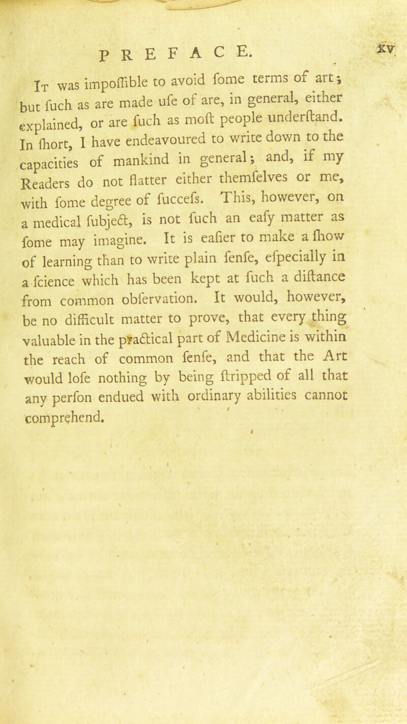 It was impoffible to avoid fome terms of art; but fuch as are made ufe of are, in general, either explained, or are fuch as moft people underftand. In Ihort, I have endeavoured to write down to the capacities of mankind in general; and, if my Readers do not flatter either themfelves or me, with fome degree of fuccefs. This, however, on a medical fubjea:, is not fuch an eafy matter as fome may imagine. It is eafier to make a fhow of learning than to write plain fenfe, efpecially in a fcience which has been kept at fuch a diftance from common obfervation. It would, however, be no difiicult matter to prove, that every thing valuable in the pi’aftical part of Medicine is within the reach of common fenfe, and that the Art would lofe nothing by being ftripped of all that any perfon endued with ordinary abilities cannot comprehend.