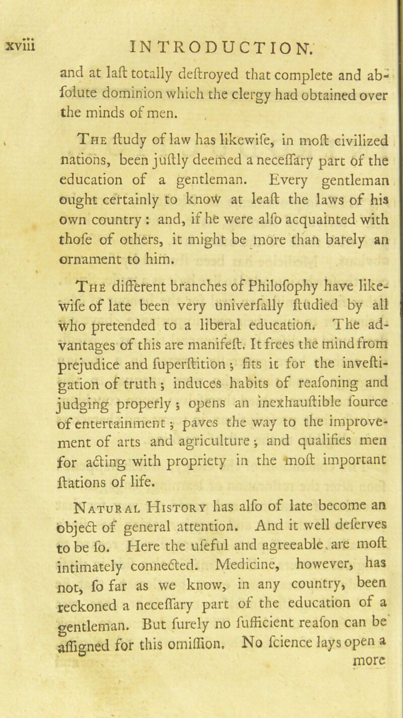 and at laft totally deftroyed that complete and ab- folute dominion which the clergy had obtained over the minds of men. The ftudy of law has likewife, in moll civilized nations, been juftly deemed a neceflfary part of the education of a gentleman. Every gentleman ought certainly to know at lead the laws of his own country : and, if he were alfo acquainted with thofe of others, it might be more than barely an ornament to him. The different branches of Philofophy have like- wife of late been very univerfally ftudied by all who pretended to a liberal education. The ad- vantages of this are manifeft. It frees the mind from prejudice and fuperftition; fits it for the invefti- gation of truth; induces habits of reafoning and judging properly ; opens an inexhauftible fource of entertainment j paves the way to the improve- ment of arts and agriculture *, and qualifies men for adling with propriety in the mod important ftations of life. Natural History has alfo of late become an objedt of general attention. And it well deferves to be fo. Here the ufeful and agreeable, are mod intimately connedled. Medicine, however, has not, fo far as we know, in any country, been reckoned a neceffary part of the education of a gentleman. But furely no fufficient reafon can be' afligned for this omifTion. No fcience lays open a more