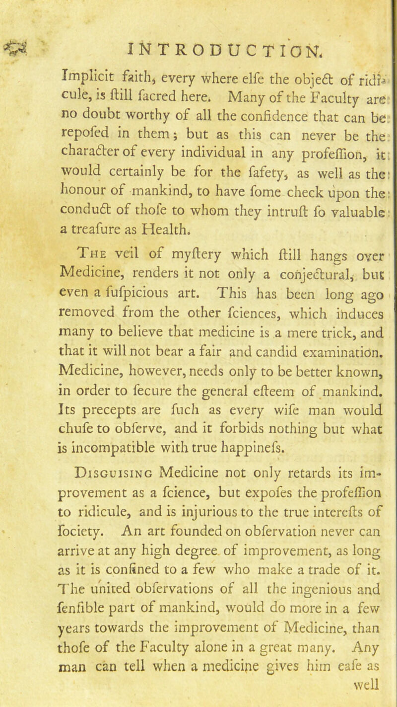 Implicit faithj every where elfe the objeft of ridi-* cule, is ftill facred here. Many of the Faculty are no doubt worthy of all the confidence that can be: repofcd in them; but as this can never be the* charader of every individual in any profeflion, ki would certainly be for the fafety, as well as the: honour of mankind, to have fome check upon the; condud of thole to whom they intruft fo valuable; a treafure as Health. The veil of myftery which flill hang:s over Medicine, renders it not only a conjedural; but even a fufpicious art. This has been long ago removed from the other fciences, which induces many to believe that medicine is a mere trick, and that it will not bear a fair and candid examination. Medicine, however, needs only to be better known, in order to fecure the general efteem of mankind. Its precepts are fuch as every wife man would chufe to obferve, and it forbids nothing but what is incompatible with true happinefs. Disguising Medicine not only retards its im- provement as a fcience, but expofes the profeflion to ridicule, and is injurious to the true interells of fociety. An art founded on obfervation never can arrive at any high degree, of improvement, as long as it is confined to a few who make a trade of it. The united obfervations of all the ingenious and fenfible part of mankind, would do more in a few years towards the improvement of Medicine, than thofe of the Faculty alone in a great many. Any man can tell when a medicine gives him eafe as well