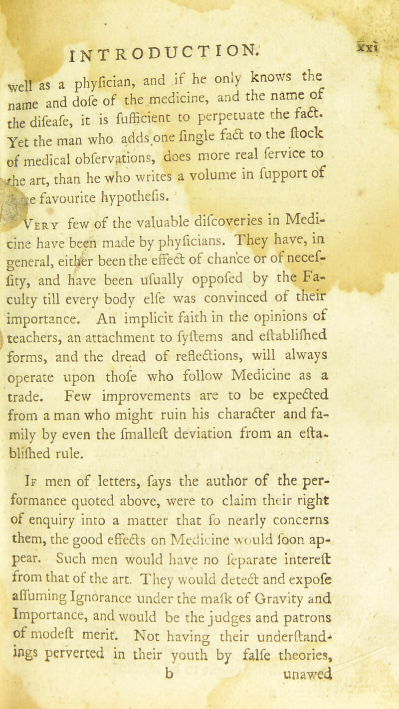 well as a phyfician, and if he only knows the name and dofe of the medicine, and the name of the difeafe, it is fufficient to perpetuate the faft. Yet the man who adds one fingle fad to the flock of medical obferv^tions, does more real fervice to /^e art, than he who writes a volume in fupport of . favourite hypothefis. ^ Very few of the valuable difcoveries in Medi- cine have been made by phyflcians. They have, in general, either been the effect of chance or of necef- fity, and have been ufually oppofed by the Fa- culty till every body elfe was convinced of their importance. An implicit faith in the opinions of j teachers, an attachment to fyftems and eflabliflied forms, and the dread of refledions, will always operate upon thofe who follow Medicine as a trade. Few improvements are to be expeded from a man who might ruin his charader and fa- mily by even the fmalleft deviation from an efta- blilhed rule. If men of letters, fays the author of the per- formance quoted above, were to claim their right of enquiry into a matter that fo nearly concerns them, the good effeds on Medicine would foon ap- pear. Such men would have no feparate interefl: from that of the art. They would deted and expofe afluming Ignorance under the malk of Gravity and Importance, and would be the judges and patrons of modeft merit. Not having their underftand-* ings perverted in their youth by falfe theories, b unawed