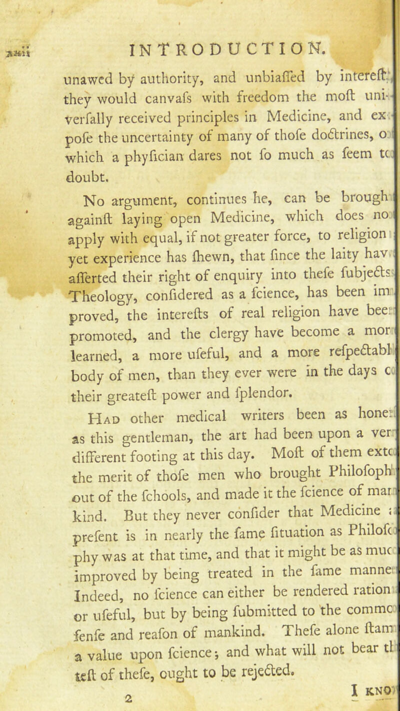 i * INTRODUCTION. nnawcd by authority, and unbiafled by intereft., they would canvafs with freedom the moft uni-- verfally received principles in Medicine, and ex.- pofe the uncertainty of many of thofe doctrines, o i which a phyfician dares not fo much as feem tc. doubt. No argument, continues he, can be brough againft laying open Medicine, which does no apply with equal, if not greater force, to religion yet experience has fliewn, that fince the laity hav.. afferted their right of enquiry into thefe fubjeds^ Theology, conlidered as a fcience, has been im proved, the interefts of real religion have been promoted, and the clergy have become a mor learned, a more ufeful, and a more refpeflabl body of men, than they ever were in the days co their greateft power and fplendor. Had other medical writers been as honed as this gentleman, the art had been upon a ver: different footing at this day. Moft of them extc the merit of thofe men who brought Philofoph. out of the fchools, and made it the fcience of mar. kind. But they never confider that Medicine prelent is in nearly the fame lituation as Philofc. phy was at that time, and that it might be as muc improved by being treated in the fame mannet Indeed, no fcience can either be rendered ration or ufeful, but by being fubmkted to the commco fenfe and reafon of mankind. Thefe alone ftam a value upon fcience; and what will not bear tl tsft of thefe, ought to be rejeded. I KNOT 2