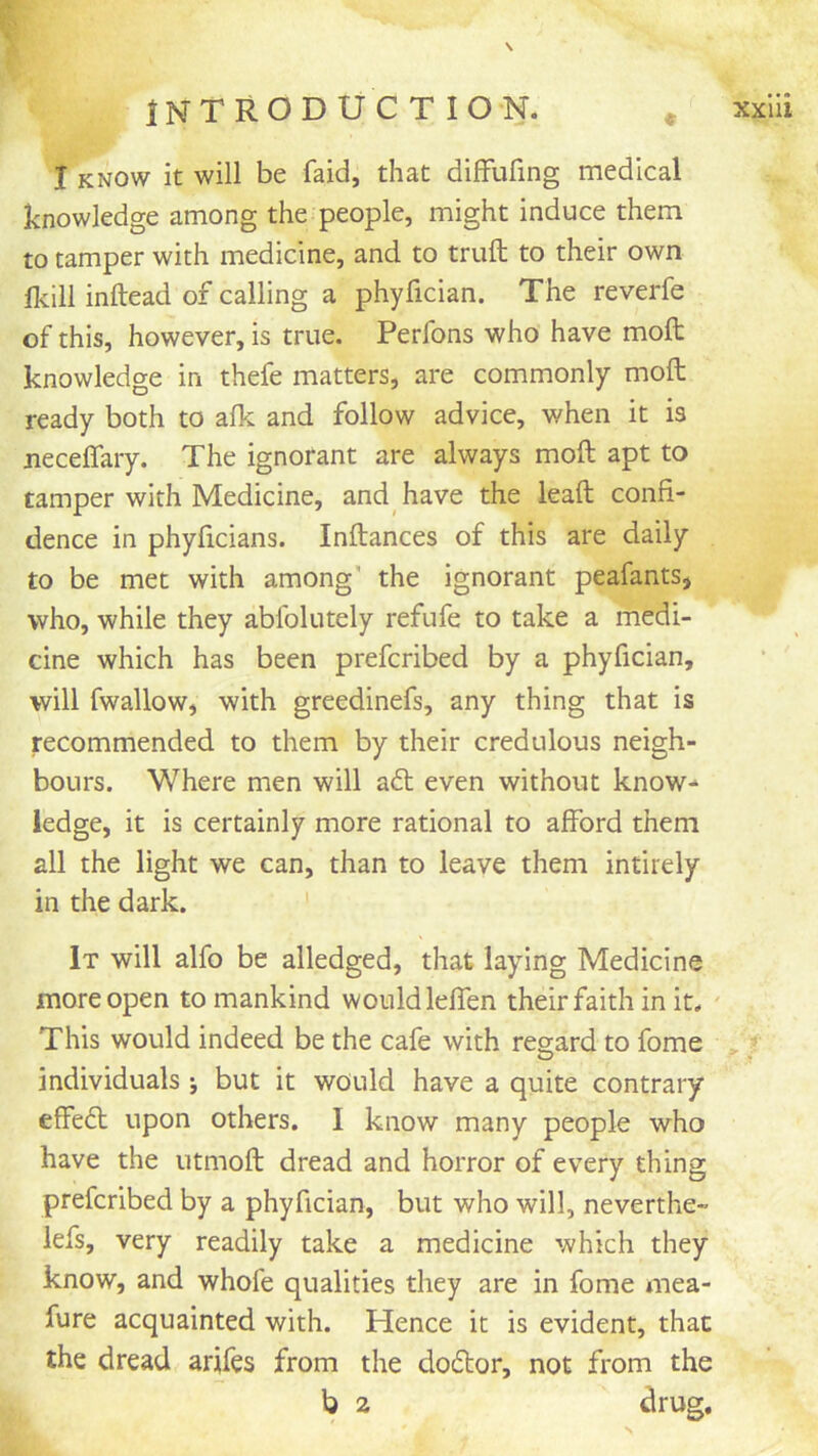 i-' \ \ I KNOW it will be faid, that difFufing medical knowledge among the people, might induce them to tamper with medicine, and to trufl: to their own Ikill inftead of calling a phyfician. The reverfe of this, however, is true. Perfons who have moft knowledge in thefe matters, are commonly moft ready both to alk and follow advice, when it is neceflary. The ignorant are always moft apt to tamper with Medicine, and have the leaft confi- dence in phyficians. Inftances of this are daily to be met with among' the ignorant peafants, who, while they ablblutely refufe to take a medi- cine which has been prefcribed by a phyfician, will fwallow, with greedinefs, any thing that is recommended to them by their credulous neigh- bours. Where men will aft even without know- ledge, it is certainly more rational to afford them all the light we can, than to leave them intirely in the dark. It will alfo be alledged, that laying Medicine more open to mankind would leffen their faith in it. This would indeed be the cafe with reg-ard to fome ? O individuals j but it would have a quite contrary effeft upon others. I know many people who have the utmoft dread and horror of every thing prefcribed by a phyfician, but who will, neverthe- lefs, very readily take a medicine which they know, and whofe qualities they are in fome mea- fure acquainted with. Hence it is evident, that the dread arifes from the doftor, not from the b 2 drug.