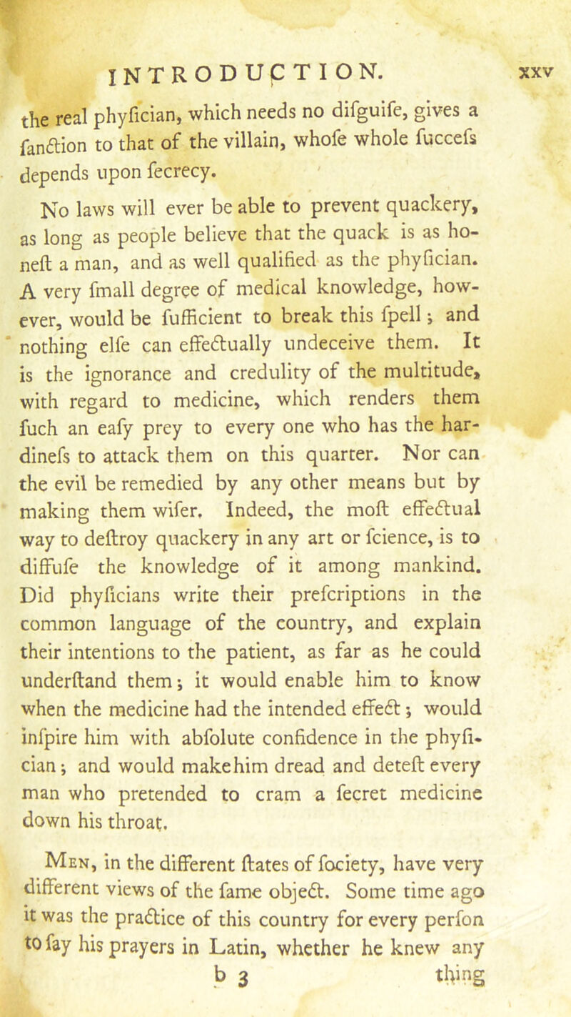 the real phyfician, which needs no difgulfe, gives a fanftion to that of the villain, whofe whole fuccefs depends upon fecrecy. No laws will ever be able to prevent quackery, as long as people believe that the quack is as ho- neft a man, and as well qualified as the phyfician. A very fmall degree of medical knowledge, how- ever, would be fufficient to break this fpell j and ‘ nothing elfe can effedtually undeceive them. It is the ignorance and credulity of the multitude, with regard to medicine, which renders them fuch an eafy prey to every one who has the har- dinefs to attack them on this quarter. Nor can- the evil be remedied by any other means but by making them wifer. Indeed, the moft effeftual way to deftroy quackery in any art or fcience, is to diffufe the knowledge of it among mankind. Did phyficians write their prefcriptions in the common language of the country, and explain their intentions to the patient, as far as he could underftand them; it would enable him to know when the medicine had the intended effeft; would infpire him with abfolute confidence in the phyfi- cian-, and would makehim dread and deteft every man who pretended to cram a fecret medicine down his throat. Men, in the different ftates of fociety, have very different views of the fame objedt. Some time ago it was the pradtice of this country for every perfon to fay his prayers in Latin, whether he knew any b 3 thing