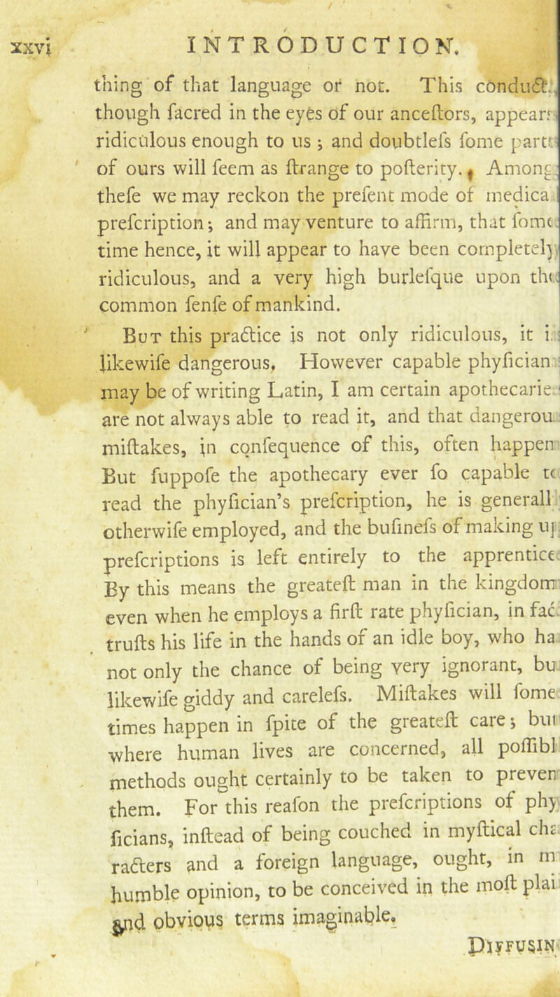 / xxvi INTRODUCTION. thing of that language or not. This c6ndu6t., though facred in the eyes of our anceftors, appearr- ridiculous enough to us ; and doubtlefs fome parte* ' of ours will feem as ftrange to pofterity. ^ Among, thefe we may reckon the prefent mode of medica prefeription *, and may venture to affirm, that fomt; time hence, it will appear to have been completely, ridiculous, and a very high burlelque upon th(. common fenfe of mankind. But this pradtice is not only ridiculous, it i:: likewife dangerous, However capable phyfician : may be of writing Latin, I am certain apothecaries! are not always able to read it, and that dangerou.: miftakes, in confequence of this, often happen' But fuppofe the apothecary ever fo capable tc read the phyfician’s prefeription, he is general! otherwife employed, and the bufinefs of making up preferiptions is left entirely to the apprentice By this means the greateft man in the kingdom' even when he employs a firft rate phyfician, in fac. trufts his life in the hands of an idle boy, who ha not only the chance of being very ignorant, bu likewife giddy and carelefs. Miftakes will fome times happen in fpite of the greateft care; bur where human lives are concerned, all poffibl methods ought certainly to be taken to prever them. For this reafon the preferiptions of phy. ficians, inftead of being couched in myftical die. rafters and a foreign language, ought, in m humble opinion, to be conceived in the moft plai obvious terms imaginable. Ply FUSIN'