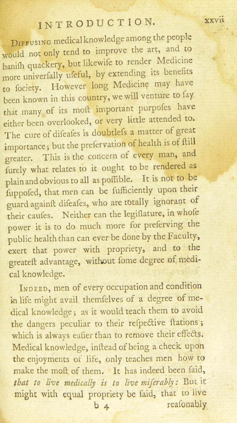 Diffusing medical knowledge among the people would not only tend to improve the art, and to banifli quackery, but likewife to render Medicine more iiniverfally ufeful, by extending its benefits to fociety. However long Medicm? may have been known in this country, we will venture to fay that many of its moft important purpofes have either been overlooked, or very little attended to. The cure of difeafes is doubtlefs a matter of gieat importance but the prefervation of health is of ftill greater. This is the concern of every man, and furely what relates to it ought to be rendered as plainandobvionstoall aspoffible. It is not to be fuppofed, that men can be fufficiently upon their guard againft difeafes, who are totally ignorant of their caufes. Neither can the legiflature, in whofe power it is to do much more for preferving the public health than can ever be done by the Faculty, exert that power with propriety, and to the greateft advantage, without fome degree of medi- cal knowledge. Indeed, men of every occupation and condition in life might avail themfelves of a degree of me- dical knowledge; as it would teach them to avoid the dangers peculiar to their refpedlive ftations ; which is always eafier than to remove their effedts. Medical knowledge, inftead of being a check upon the enjoyments of life, only teaches men how to make the moft of them. It has indeed been faicl, that to live medically is to live miferahly: But it might with equal propriety be faid, that to live b 4 reafonably^