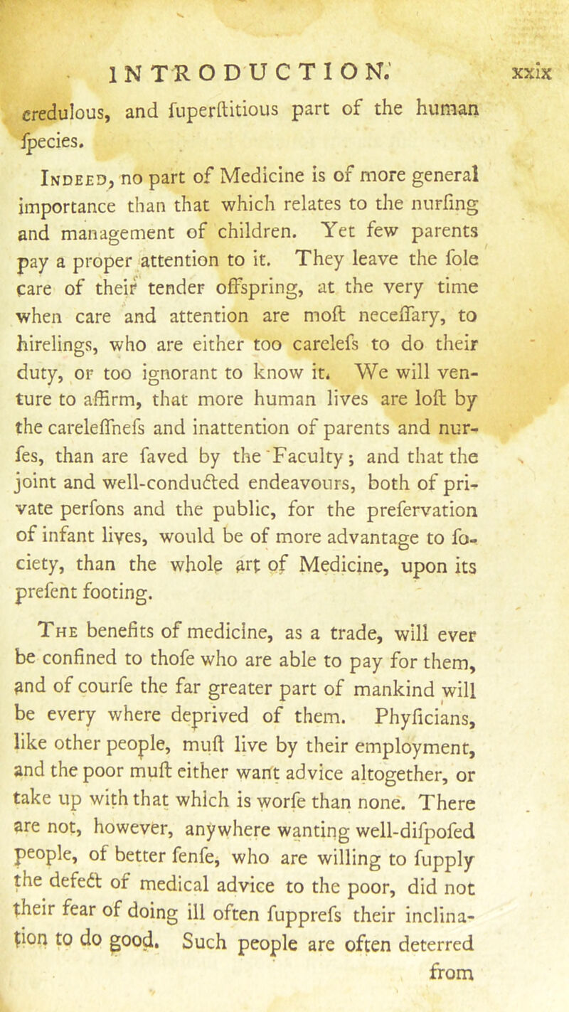 V introduction; xxIx credulous, and fuperftitious part of the human jpecies. Indeed, no part of Medicine is of more general importance than that which relates to the nurfing and management of children. Yet few parents pay a proper attention to it. They leave the foie care of theif tender offspring, at the very time when care and attention are moft neceffary, to hirelings, who are either too carelefs to do their duty, or too ignorant to know it* We will ven- ture to affirm, that more human lives are loft by the careleffnefs and inattention of parents and nur- fes, than are faved by the'Faculty; and that the joint and well-condiifted endeavours, both of pri^ vate perfons and the public, for the prefervation of infant lives, would be of more advantage to fo- ciety, than the whole art of Medicine, upon its prefent footing. The benefits of medicine, as a trade, will ever be confined to thofe who are able to pay for them, ^nd of courfe the far greater part of mankind will be every where deprived of them. Phyficians, like other people, muft live by their employment, and the poor muft either want advice altogether, or take up with that which is worfe than none'. There are not, however, anywhere wanting well-difpofed people, of better fenfe, who are willing to fupply the defedl of medical advice to the poor, did not their fear of doing ill often fupprefs their inclina- tion to do good. Such people are often deterred from