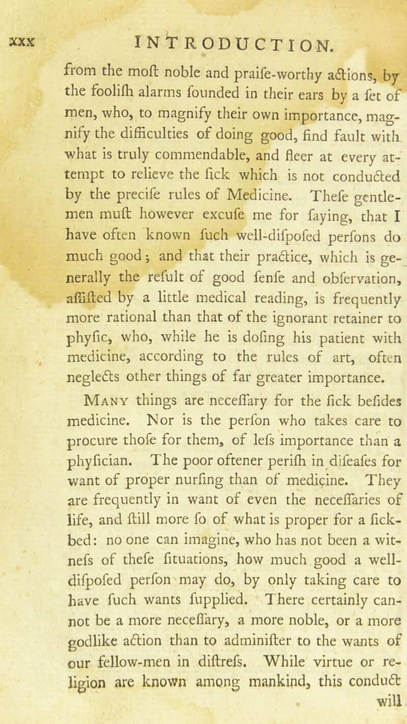 from the moft noble and praife-worthy a6lions, by the foolifli alarms founded in their ears by a let of men, who, to magnify their own importance, mag- nify the difficulties of doing good, find fault with what is truly commendable, and fleer at every at- tempt to relieve the fick which is not conduced by the precife rules of Medicine, Thefe gentle- men muft however excufe me for faying, that I have often known fuch well-difpofed perfons do much good; and that their pradlice, which is ge- nerally the refult of good fenfe and obfervation, affifted by a little medical reading, is frequently more rational than that of the ignorant retainer to phyfic, who, while he is dofing his patient with medicine, according to the rules of art, often neglects other things of far greater importance. Many things are neceflary for the fick befides medicine. Nor is the perfon who takes care to procure thofe for them, of lefs importance than a phyfician. The poor oftener periffi in difeafes for want of proper nurfing than of medipine. They are frequently in want of even the neceflaries of life, and ftill more fo of what is proper for a fick- bed: no one can imagine, who has not been a wit- nefs of thefe fituations, how much good a well- difpofed perfon may do, by only taking care to have fuch wants fupplied. There certainly can- not be a more neceflary, a more noble, or a more godlike a6lion than to adminifter to the wants of our fellow-men in diftrefs. While virtue or re- ligion are known among mankind, this condu6t will