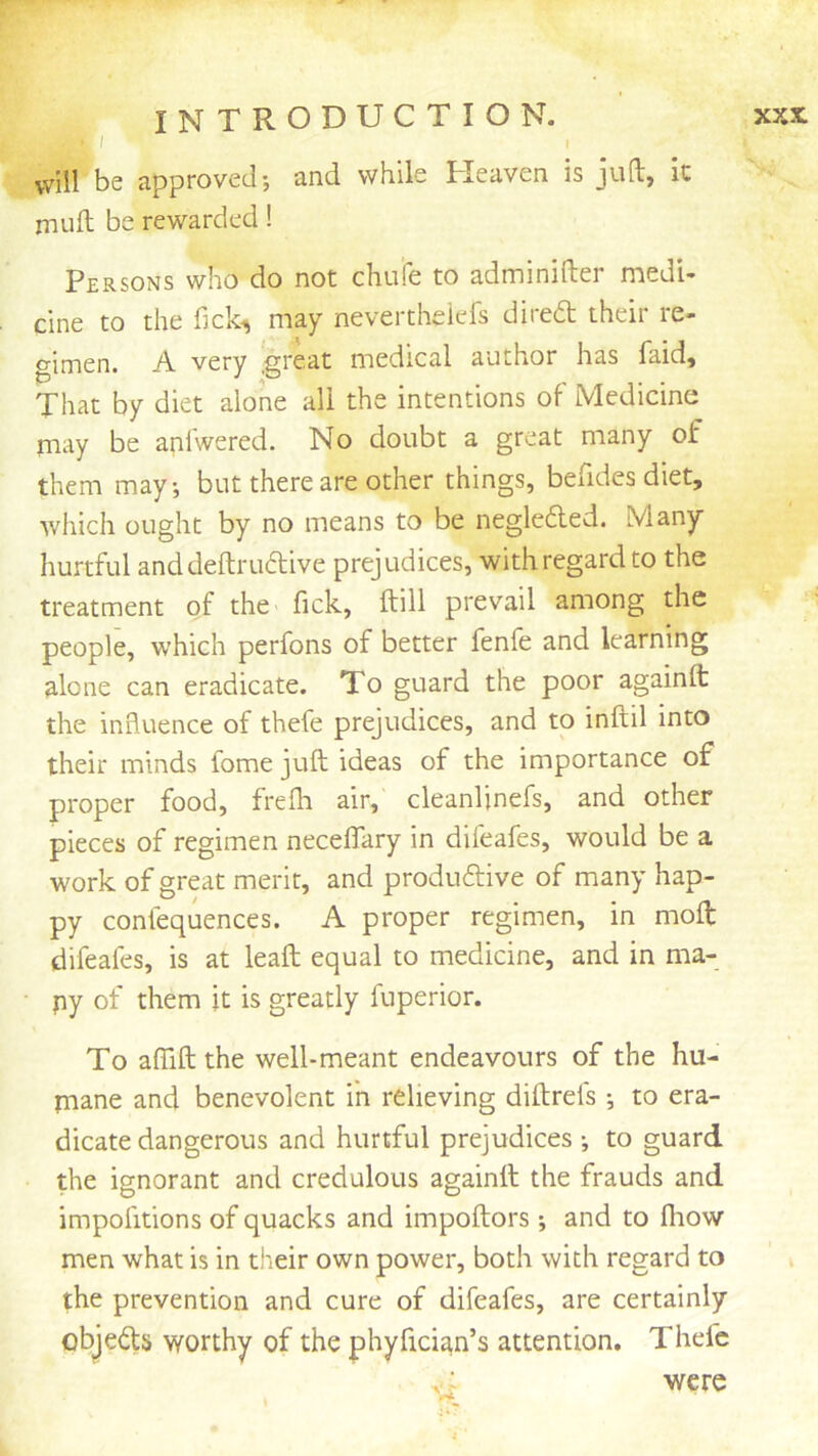 I I vvill be approved; and while Tleaven is jull:, it mull be rewarded! Persons who do not chufe to adminifter medi- cine to the fick^ may nevertheiel's direct their re- gimen. A very .great medical author has faid. That by diet alone all the intentions of Medicine may be anlwered. No doubt a great many of them may, but there are other things, befides diet, which ought by no means to be negleded. Many- hurtful anddeftruflive prejudices, with regard to the treatment of the fick, ftili prevail among the people, which perfons of better fenfe and learning alone can eradicate. To guard the poor againft the influence of thefe prejudices, and to inftil into their minds fome juft ideas of the importance of proper food, freih air, cleanljnefs, and other pieces of regimen necefiary in difeafes, would be a work of great merit, and produftive of many hap- py confequences. A proper regimen, in moft difeafes, is at leaft equal to medicine, and in ma- py of them it is greatly fuperior. To affift the well-meant endeavours of the hu- paane and benevolent in relieving diftrefs ; to era- dicate dangerous and hurtful prejudices ; to guard the ignorant and credulous againft the frauds and impofitions of quacks and impoftors; and to fliow men what is in their own power, both with regard to i the prevention and cure of difeafes, are certainly objects worthy of the phyfician’s attention. Thefe V; were