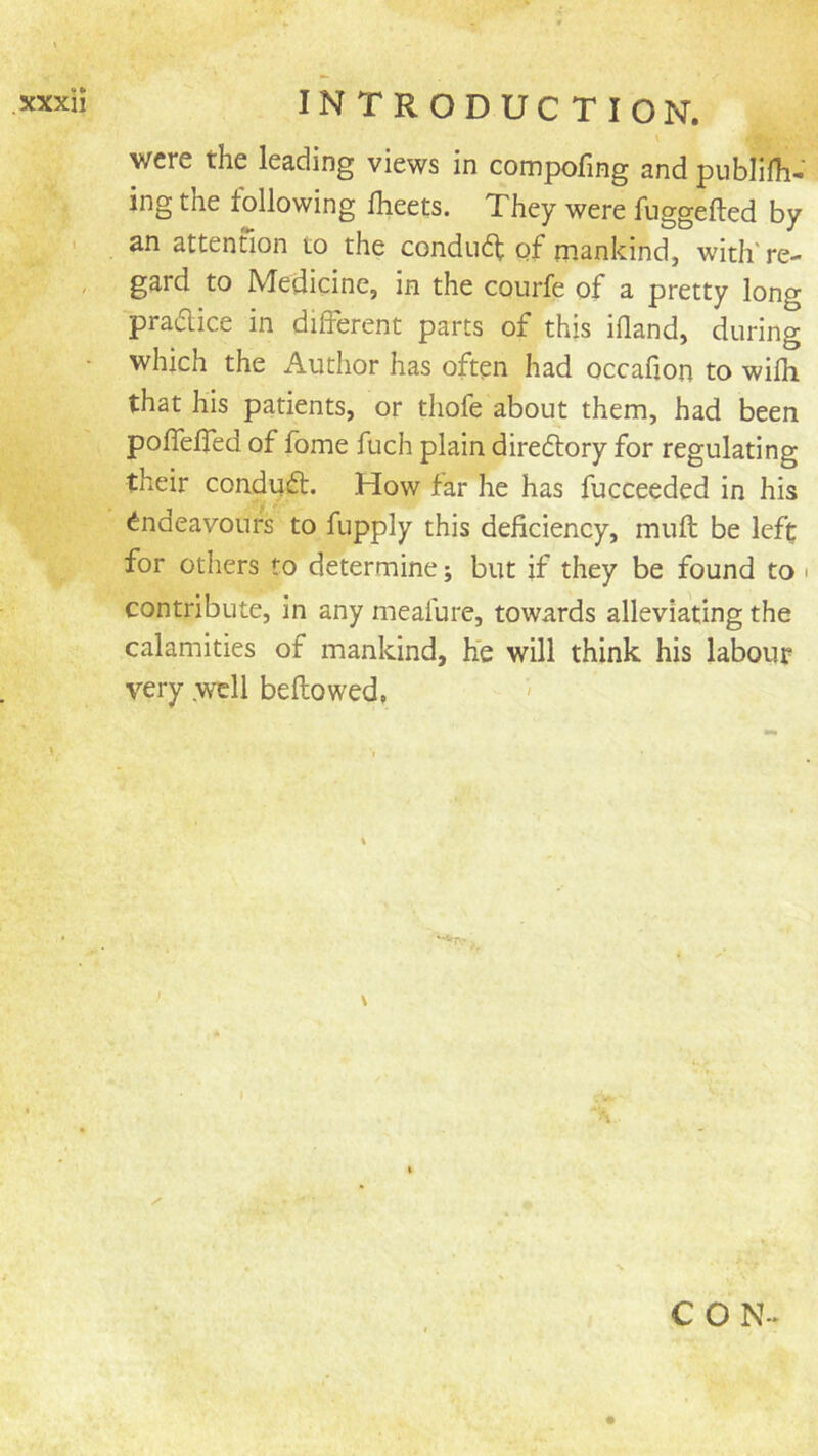 ■y'-: INTRODUCTION. \ were the leading views in compofing and publifh-' ingthe following fheets. They were fuggefted by an attention to the condudt of mankind, with're- gard to Medicine, in the courfe of a pretty long pradlice in different parts of this ifland, during which the Author has often had occafion to wifh that his patients, or tliofe about them, had been poffelTed of fome fuch plain diredtory for regulating their condydt. How far he has fucceeded in his Endeavours to fupply this deficiency, mull be left for others to determine; but if they be found to > contribute, in any meafure, towards alleviating the calamities of mankind, he will think his labour very .well bellowed, \ I C O N -.