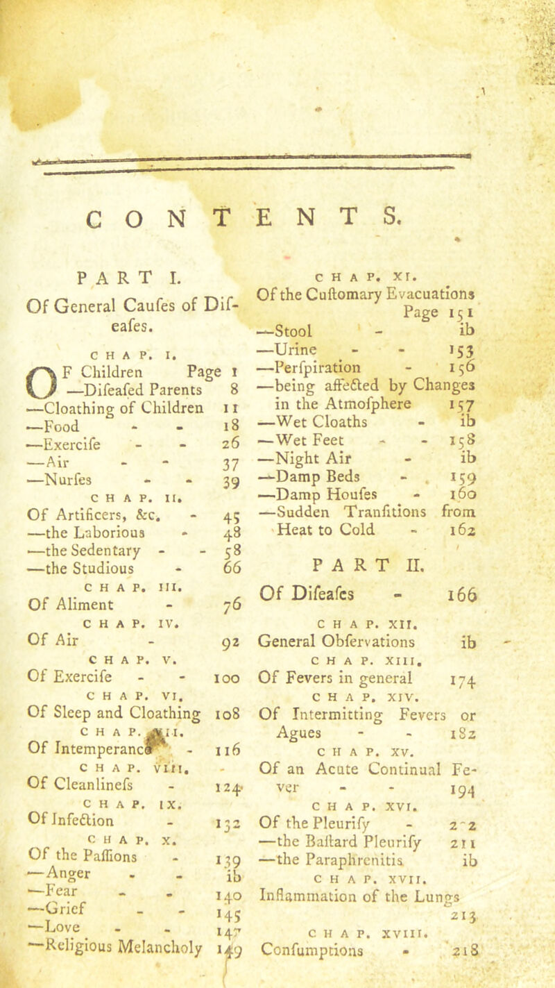 CONTENTS PART I. Of General Caufes of Dif- eafes. CHAP. I. OF Children Page i —Difeafed Parents 8 —Cloathing of Children 11 -—Food » - i8 —Exercife - - 26 —Air - - 37 —Nurfes - - 39 CHAP. It. Of Artificers, &c. - 45 —the Laborious • 48 ■—the Sedentary - - 58 —the Studious - 66 CHAP. III. Of Aliment - 76 CHAP. IV. Of Air - 92 CHAP. V. Of Exercife - - 100 CHAP. VI. Of Sleep and Cloathing 108 CHAP. ^M. Of IntemperancP*' - 116 CHAP. vin. Of Cleanlinefs - 124* CHAP. IX. Of Jnfeflion - 1^2 CHAP. X. Of the Pallions - 139 —Anger . - ib —Fear - . i.q —Grief - - T' Religious Melancholy 149 chap. xr. Of the Cuftomary Evacuations Page 151 —Stool ' - ib —Urine 153 —Perfpiration 156 —being affefted by Changes in the Atmofphere 157 —Wet Cloaths ib —Wet Feet 158 —Night Air ib —Damp Beds - . 159 —Damp Houfes 160 —Sudden Tranfitions from Heat to Cold i6z PART II. Of Difeafcs 166 CHAP. xir. General Obfervations ib CHAP. XIII. Of Fevers in general 174 CHAP. XIV. Of Intermitting Fevers or Agues 00 CHAP. XV. Of an Acute Continual Fe- ver 194 CHAP. XVI. Of the Pleurify 2-2 —the Ballard Pleurify 211 —the Paraphrcnitia ib CHAP. XVII. Inflammation of the Lungs 213 CHAP. XVIII. Confumptions 21S