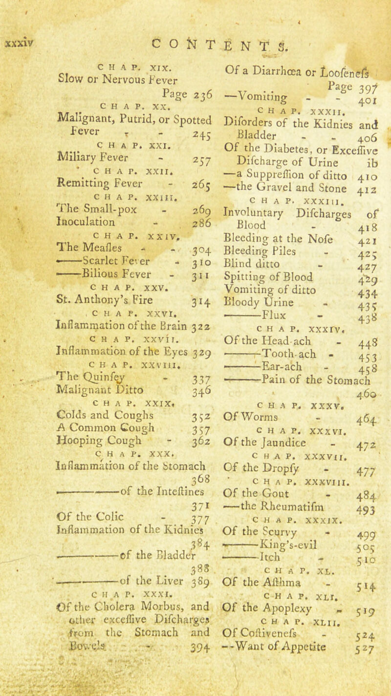 CHAP. XIX. Slow or Nervous Fever Page 236 CHAP. XX. Malignant, Putrid, or Spotted Fever - 245 chap. XXI. Miliary F’ever 257 * chap. X.XII. Remitting Fever 265 CHAP. XXIII. The Small-pox 269 Inoculation 286 CHAP. XXIV. The Mealies 3^4 • Scarlet P^ever 310 ——Bilious Fever 3” CHAP. XXV. St. Anthony’s Fire 314 337 34^ CHAP, xxvr. Inflammation of the Brain 322 CHAP. XXVI I. Inflammation of the Eyes 329 CHAP. XXVIII. The Quinf^ Malignant Ditto CHAP. XXIX, Colds and Coughs 352 A Common Cough 357 Hooping Cough - 362 CHAP. XXX. Inflammation of the Stomach , 368 of the Inteftines 371 Of the Colic - 377 Inflammation of the Kidnies 384 — of the Bladder 388 — of the Liver 3S9 C H .A P. XXXI. Of the Cholera Morbus, and other excelEve Difcharges from the Stomach and Eowejs. ■ . 394 Of a Diarrhoea or Doofendrft V •• 39/ —Vomiting - - 401 CHAP. XXXII. Diforders of the Kidnies and Bladder - . 406 Of the Diabetes, or Exceflive Difcharge of Urine ib —a Suppreflion of ditto 410 —the Gravel and Stone 412 chap. XXXI 11. Involuntary Difcharges of I^Iood - 41 g Bleeding at the Nofe 421 Bleeding Piles - 425 Blind ditto - 427 Spitting of Blood 4^^^ Vomiting of ditto 434 Bloody Urine - 431- • Flux - 438 CHAP, xxxrv. Of the Head-ach - 448 ■ -Tooth-ach - 453 ———Ear-ach - 458 Pain of the Stomach 460 464 472 477 484 493 499' 505 510 514 519 524 527 CHAP. XXXV. Of Worms chap. XXXVI. Of the Jaundice Chap, xxxvu. Of the Dropfy C H A P. XXXVIII. Of the Gout —the Rheumatifm CHAP. XXXIX. Of the Scurvy King’s-evil Itch CHAP. XL. Of the Aflhma CHAP. XLI. Of the Apoplexy chap. xlii. Of Coftivenefs --Want of Appetite