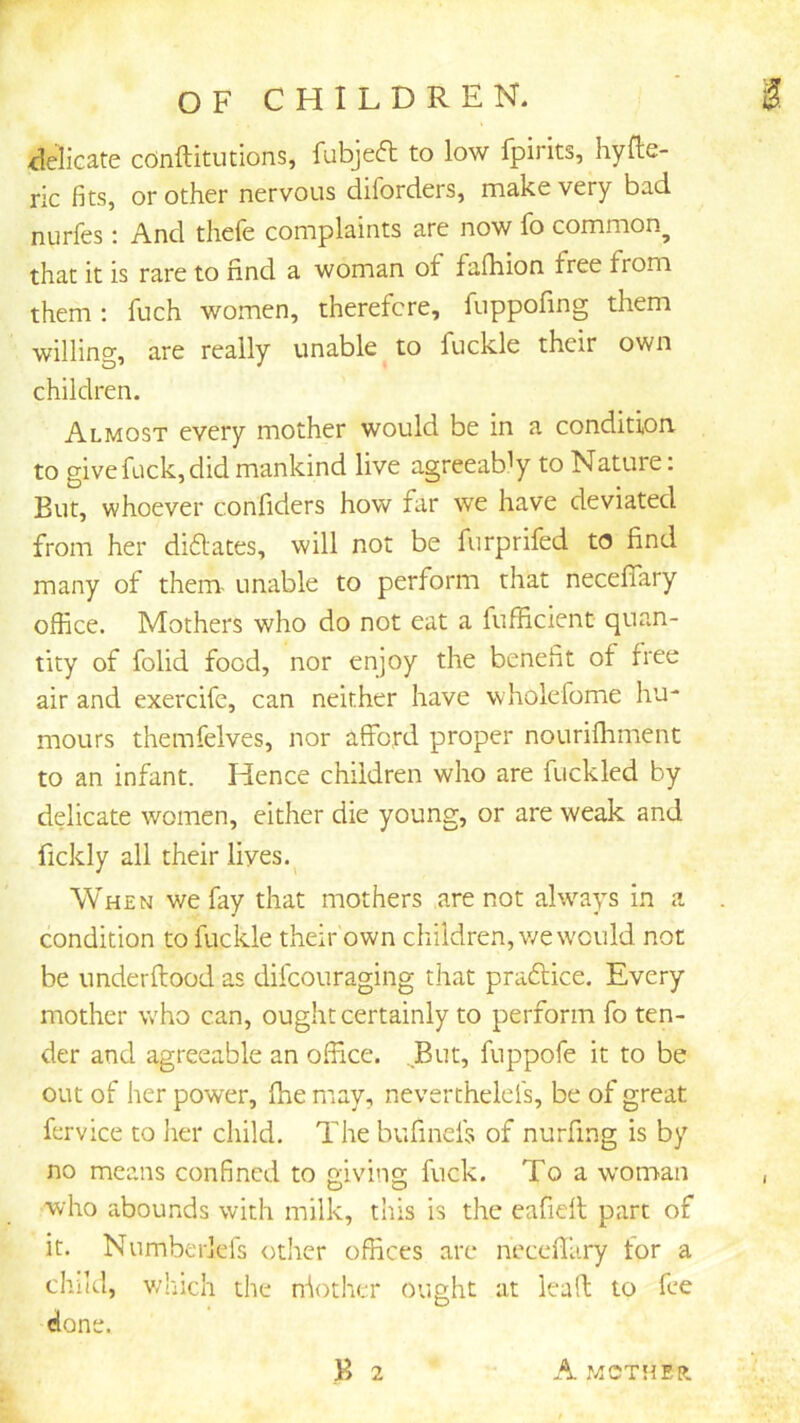 delicate cOnftitutions, fubjeft to low fpirits, hyfte- ric fits, or other nervous diforders, make very bad nurfes: And thefe complaints are now fo common^ that it is rare to find a woman of fafhion free from them ; fuch women, therefore, fuppofing them willing, are really unable to fuckle their own children. Almost every mother would be in a condition to give fuck, did mankind live agreeably to Nature: But, whoever confiders how far we have deviated from her dilates, will not be furprifed to find many of them- unable to perform that neceflary office. Mothers who do not eat a fufficient quan- tity of folid food, nor enjoy the benefit of free air and exercife, can neither have wholefome hu- mours themfelves, nor afford proper nourifhment to an infant. Hence children who are fuckled by delicate women, either die young, or are weak and fickly all their lives.^ When we fay that mothers are not alw’’ays in a condition to fuckle their own children, v/e would not be underflood as difcouraging that praftice. Every mother who can, ought certainly to perform fo ten- der and agreeable an office. ^But, fuppofe it to be out of her power, fhe may, nevertheleis, be of great fervice to lier child. The bufinefs of nurfing is by no means confined to giving fuck. To a woman who abounds with milk, this is the eafidl part of it. Numberlefs other offices are neceflary tor a child, which the nfother ought at lead to fee done.