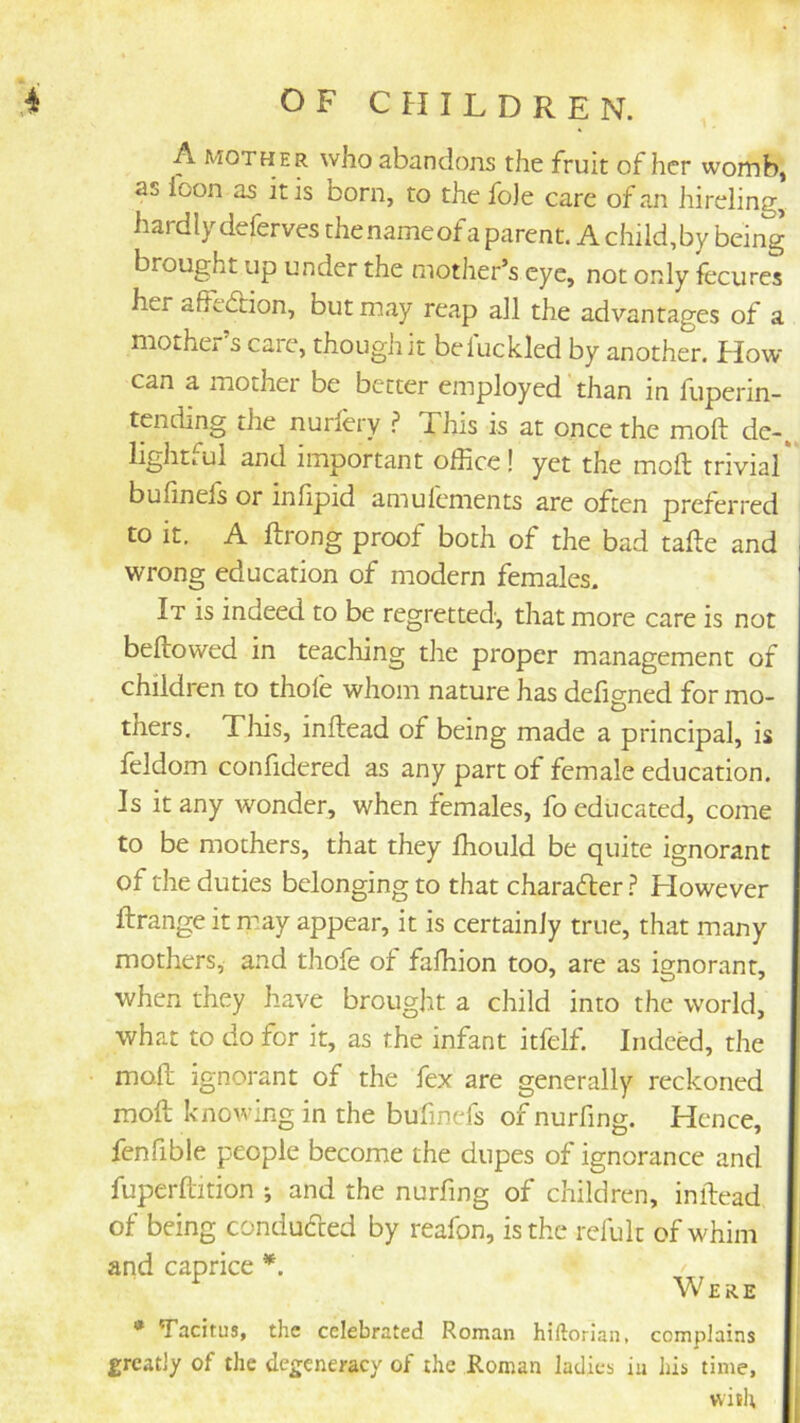 A MOTHER who abandons the fruit of her womb, as foon as it is born, to the fo)e care of an hireling, hardly deferves thenameof a parent. A child,by being brought up under the mother’s eye, not only fecures her affedbion, but may reap all the advantages of a mother s care, though it be 1 tickled by another, flow can a mothei be better employed than in fuperin- tending the nurlery ? This is at once the moft de-. lightful and important office! yet the moft trivial* bufinels or inlipid amulements are often preferred to it. A ftrong proof both of the bad tafte and wrong education of modern females. It is indeed to be regretted, that more care is not beftowed in teaching the proper management of children to thofe whom nature has defigned for mo- thers. This, inftead of being made a principal, is feldom confidered as any part of female education. Is it any wonder, when females, fo educated, come to be mothers, that they ffiould be quite ignorant of the duties belonging to that charafter ? However ftrange it m.ay appear, it is certainly true, that many mothers, and thofe of faffiion too, are as ignorant, when they have brought a child into the world, what to do for it, as the infant itfelf. Indeed, the moft ignorant of the fex are generally reckoned moft knowing in the bufincfs of nurfing. Hence, fenfible people become the dupes of ignorance and fuperftition ; and the nurfing of children, inftead of being conducted by reafon, is the refult of whim and caprice *. ^ Were * Tacitus, the celebrated Roman hiftorian, complains greatly of the degeneracy of the Roman ladies iu his time, vviti;