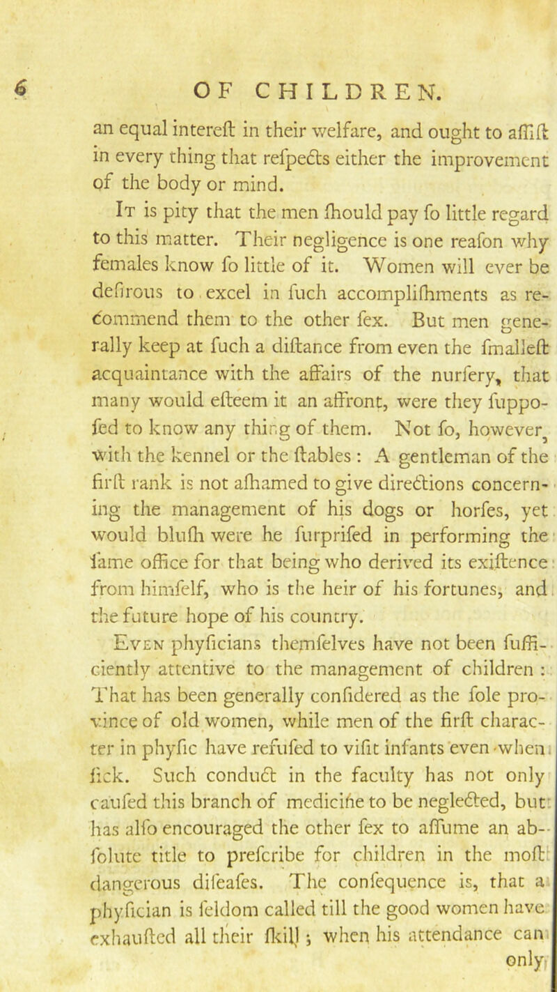an equal intereft in their welfare, and ought to aflift in every thing that refpedts either the improvement of the body or mind. It is pity that the men fhould pay fo little regard to this matter. Their negligence is one reafon why females know fo little of it. Women will ever be defirous to excel in fuch accomplifhments as re- dommend them to the other fex. But men gene- rally keep at fuch a diftance from even the fmalleft acquaintance with the affairs of the nurfery, that many would efteem it an affront, were they fuppo- fed to know any thing of them. Not fo, however^ v^dth the kennel or the ftables ; A gentleman of the firft rank is not afhamed to give diredlions concern- ing the management of his dogs or horfes, yet would blufh were he furprifed in performing the' fame office for that being who deriv'ed its exiftence* from himfclf, who is the heir of his fortunes, and the future hope of his country. Even phyficians themfelves have not been fuffi- ciently attentive to the management of children : That has been generally confidered as the foie pro- vince of old women, while men of the firft charac- ter in phyfic have refufed to vifit infants even -wheni fick. Such condudl in the faculty has not only caufed this branch of medicihe to be neglefted, butt has alfo encouraged the other fex to affume an ab- folute title to preferibe for children in the moftt dangerous difeafes. The confequence is, that a phyfician is feldom called till the good women have exhaufted all tlieir fldl]; when his attendance can only;