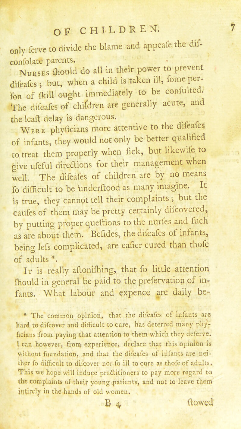 only ferve to divide the blame and appeafe the dif- confolate parents. '• Nurses ihould do all in their power to prevent difeafes; but, when a child is taken ill, fome per- fon of flcill ought immediately to be conlulted. The difeafes of chifdren are generally acute, and the leaft delay is dangerous. Were phyficians more attentive to the difeafes of infants, they would not only be better qualified to treat them properly when fick, but likewife to give ufeful diredions for their management when well. The difeafes of children are by no means fo difficult to be linderftood as many imagine. It is true, they cannot tell their complaints •, but the caufes of them may be pretty certainly difcoveied, by putting proper queftions to the nurfes and fuch as are about them. Befides, the difeafes of infants, being lefs complicated, are eafier cured than thofe of adults *. It is really aftoniffiing, that fo little attention ffiould in general be paid to the prefervation of in- fants. What labour and expence are daily be- * The common opinion, that the difeafes of infants are hard todifcover and difficult to cure, has deterred many phy- ficians from paying that attention to them which they deferv'C. I can however, from experience, declare that this opinibn is without foundation, and that the difeafes of infants are nei- ther fo difficult to difcover nor fo ill to cure as thole of adults. This we hope will induce pradlitioners to pay more regard to the complaints of their young .patients, and not to leave them indrely in the hands of old women. B 4 flawed