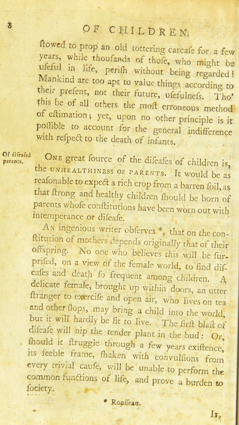 Of difeafed parents. OF CHILDREN. Rowed to prop an old tottering carcafe for a few S thofe, who might be ^eful m life, perifli without being regarded! Mankind are too apt to value things according to heir prefent, not their future, ufefulnefs. Tho» t IS be of all others the moil erroneous method of eftimation; yet, upon no other principle is it poflib.e to account for the general indifference with refped to the death of infants. One great fource of the difeafes of children is, tie UNHEALTHINESS OF PARENTS. It WOUld be aS reafonable to expeft a rich crop from a barren foil, as that ftrong and healthy children ilioiild be born of parents whofe conftitutions have been worn out with intemperance or difeafe. An ingenious writer obferves *, that on the con- ll^ution of mothers depends originally that of their offspring. No one who believes this will be fur- prifed, on a viev/ of the female world, to find dif- yfes and death fo frequent among children. A ehcate female, brought up within doors, an utter ftranger to exercife and open air, who lives on tea y.d other flops may bring a child into the world, but It Will hardly be fit to live. The firft blaft of difeafe will nip the tender plant in -the bud : Or ftould It ftruggle through a few years exiftence,’ Its feeble frame, lhaken with convullions from every trivial caufe, will be unable to perform the ymmon funftions of life, and prove a burden to fociety. . • RouiTeau.