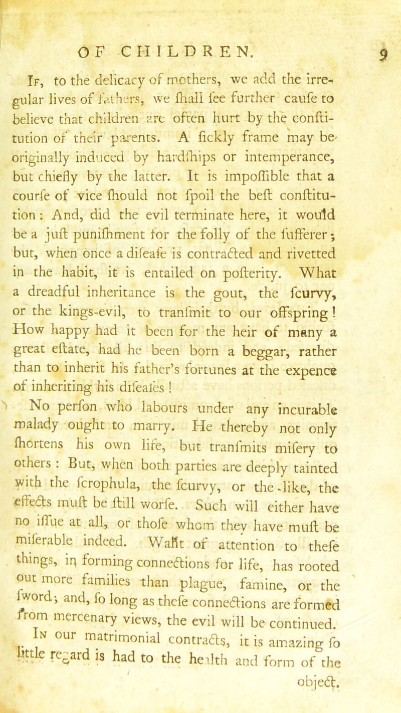 If, to the delicacy of mothers, we add the irre- gular lives of tathers, we fliall lee further caufe to believe that children are often hurt by the confti- tution of their pai'ents. A fickly frame may be^ originally induced by hardfhips or intemperance, but chiefly by the latter. It is impolTible that a courfe of vice fiiould not fpoil the bell conftitu- tion : And, did the evil terminate here, it would be a juft punifhment for the folly of the fufferer; but, when once a difeafe is contradled and rivetted in the habit, it is entailed on pofterity. What a dreadful inheritance is the gout, the feurvy, or the kings-evil, to tranfmit to our offspring! How happy had it been for the heir of many a great eftate, had he been born a beggar, rather than to inherit his father’s fortunes at the expence of inheriting his difeales ! h No perfon who labours under any incurable malady ought to marry. He thereby not only fliortens his own lire, but tranfmits mifery to others : But, when both parties are deeply tainted with the fcrophula, the feurvy, or the dike, the effeds muft be ftill worfe. Such will either have no iffqe at all, or thofe whom they have muft be miftrable indeed. Waflt of attention to thefe things, ip forming connedions for life, has rooted out more families than plague, famine, or the Iword*, and, fo long as thefe connedions are formed from mercenary views, the evil will be continued. In our matrimonial contrads, it is amazing fo little regard is had to the heilth and form of the objed.