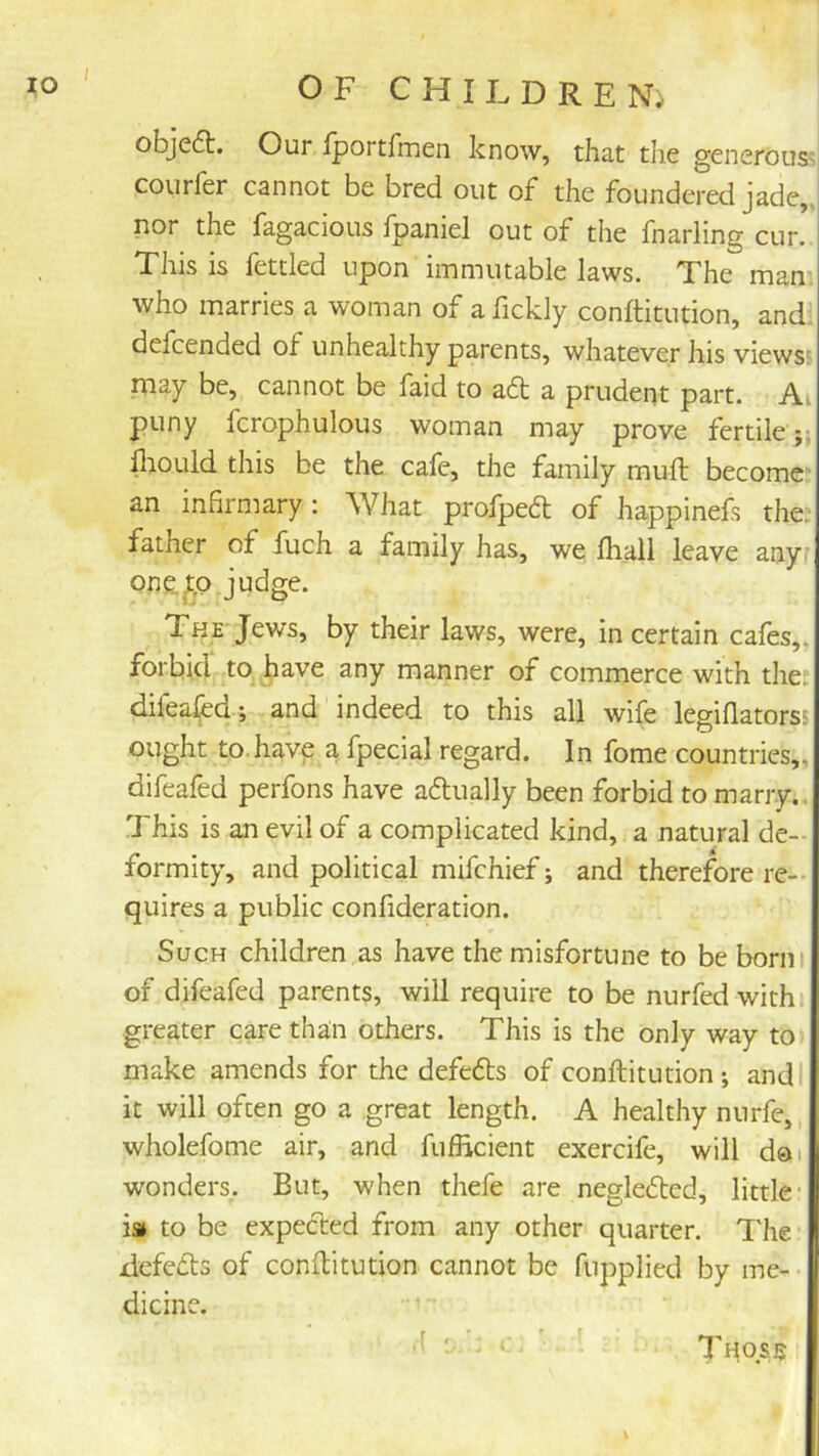 obje6t. Our Iportfmen know, that the generous^ courfer cannot be bred out of the foundered jade,, nor the fagacious fpaniel out of the fnarling cur. This is fettled upon immutable laws. The man* who marries a woman of a fickly conftitution, andl defcended of unhealthy parents, whatever his views; may be, cannot be faid to aft a prudent part. Ai puny fcrophulous woman may prove fertile;; lliould this be the cafe, the family mull; become an infirmary : What profpe61; of happinefs the: father of fuch a family has, we lhall leave any; one^o judge. The Jews, by their laws, were, in certain cafes,, forbid to have any manner of commerce with the; difeal^d*, and indeed to this all wife legifiatorss ought to.have a fpecial regard. In fome countries,, difeafed perfons have aflually been forbid to marry. This is an evil of a complicated kind, a natural de- formity, and political mifehief; and therefore re- quires a public confideration. Such children as have the misfortune to be borni of difeafed parents, will require to be nurfed with greater care than others. This is the only way to make amends for the defefls of conftitution; and it will often go a great length. A healthy nnrfe,, wholefome air, and fufficient exercife, will doi wonders. But, when thefe are neglefted, little- m to be expected from any other quarter. Tlie defefts of conftitution cannot be fupplied by me- dicine. .f ■