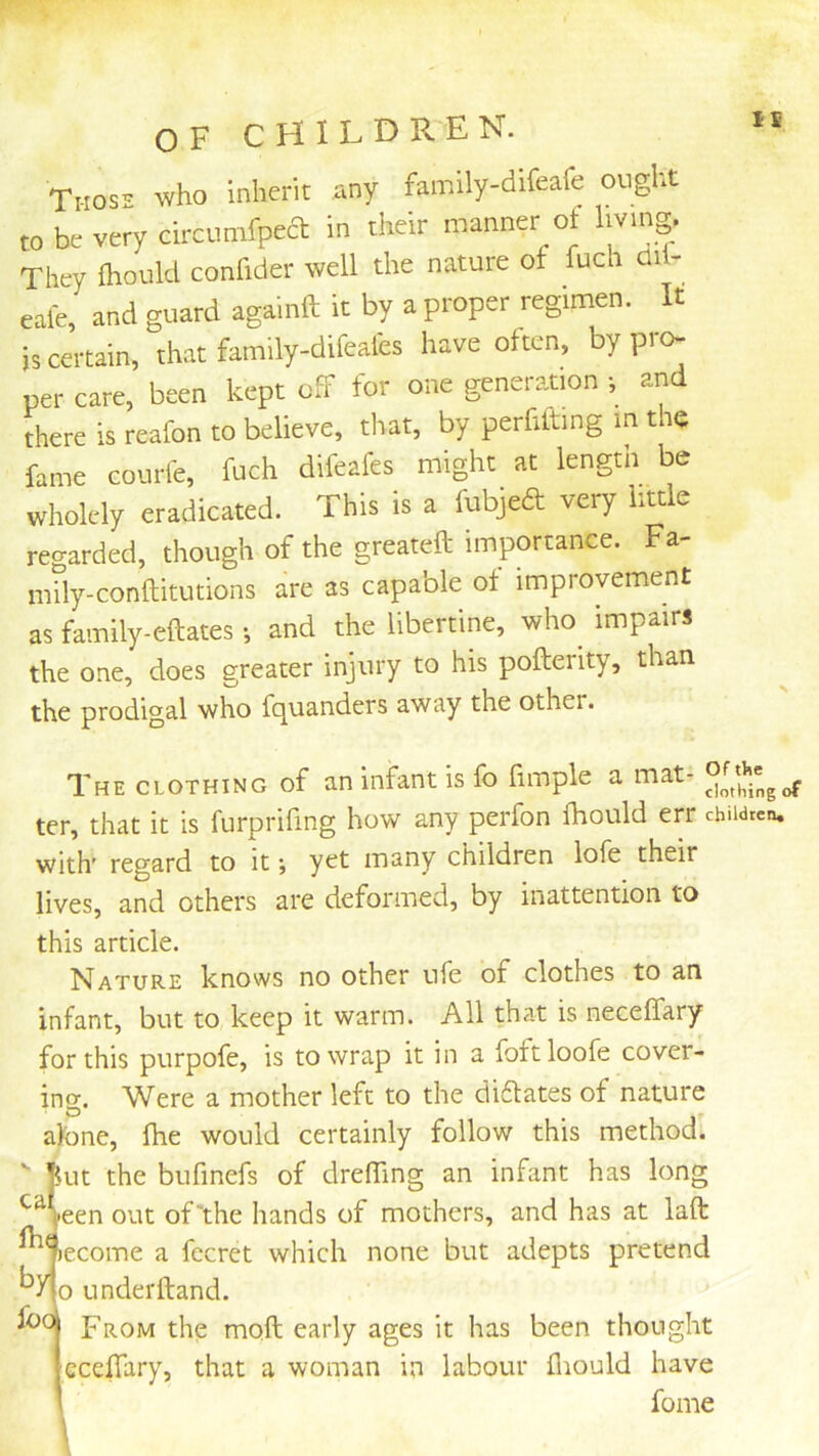 OF CHILD R. E N. Tiios- who inherit any family-dlfeafe ought to be very drcumfpeft in their manner ot Imng. They fhould confider well the nature of fuch di - eafe, and guard againft it by a proper regimen. It is certain, that family-difeafes have often, by pro- per care, been kept off for one generation ■, and there is reafon to believe, that, by perfilting in the fame courle, fuch difeafes might at length be wholcly eradicated. This is a fubjeft very little regarded, though of the greateft importance. Fa- niily-conftitutions are as capable of improvement as family-eftates; and the libertine, who impairs the one, does greater injury to his pofterity, than the prodigal who fquanders away the other. The clothing of an infant is fo fimple a mat- ter, that it is furprifing how any perfon fhould err children, with' regard to it j yet many children lofe their lives, and others are deformed, by inattention to this article. Nature knows no other ufe of clothes to an infant, but to keep it warm. All that is neceffary for this purpofe, is to wrap it in a foftloofe cover- ing. Were a mother left to the diflates of nature alone, fhe would certainly follow this method.  fut the bufinefs of dreffing an infant has long ^Heen out of'the hands of mothers, and has at laft lecome a fccret which none but adepts pretend by foo o underftand. From the moft early ages it has been thought ccefTary, that a woman in labour fliould have fome