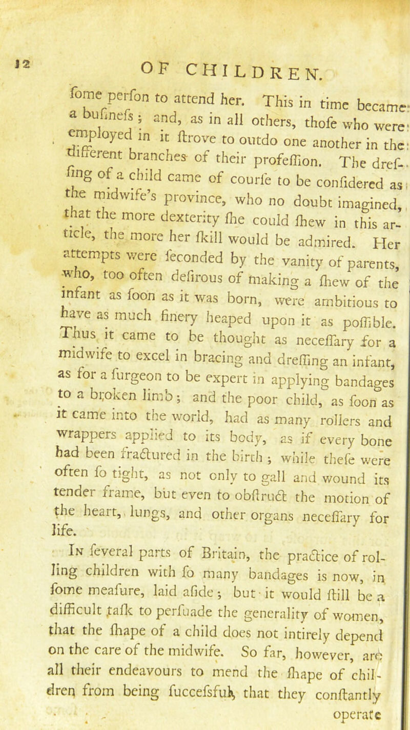 fome perfon to attend her. This in time became a bufmefs i and, as in all others, thofe who were , employed in it ftrove to outdo one another in the; tiilFcrent branches- of their profeflion. The dref- fing of a child came of courfe to be confidered as. the midwife’s province, who no doubt imagined that the more dexterity die could fhew in this ar- ticle, the more her (kill would be admired. Her attempts were feconded by the vanity of parents, who, too often defirous of making a (hew of the mfant as foon as it was born, were ambitious to have as much finery heaped upon it as poffible. Thus It came to be thought as necelTary for a midwife to excel in bracing and dreffing an infant, as for a fiirgeon to be expert in applying bandages to a broken limb; and the poor child, as foon as it came into the world, had as many rollers and wrappers applied to its body, as if every bone had been fradured in the birth ; while thefe were often fo tight, as not only to gall and wound its tender frame, but even to obflrua: the motion of the heart,, lungs, and other organs necelTary for life. ^ In feveral parts of Britajn, the practice of rol- ling children with fo many bandages is now, in fome meafure, laid afide •, but -it would Hill be a difficult .tallc to perluade the generality of women, that the lhape of a child does not intirely depend on the care of the midwife. So far, however, are all their endeavours to mend the ffiape of chiL dren from being fuccefsfui*, that they conftantly ; - operate