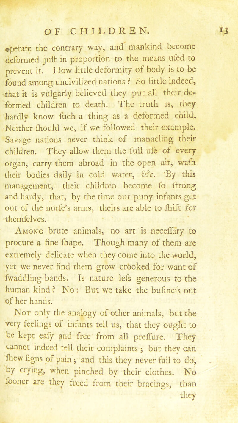 OFCHILDREN. U ©pemc the contrary way, and mankind become deformed juft in proportion to the means ufed to prevent it. How little deformity of body is to be found among uncivilized nations So little indeed, that it is vulgarly believed they put all their de- formed children to death. The truth is, they hardly know fuch a thing as a deformed child. Neither Ihould we, if we followed their example. Savage nations never think of manacling their children. They allow them the full ufe of every organ, carry them abroad in the open air, wafti their bodies daily in cold water, ffj’c. 'Ey this management, their children become fo ftrong and hardy, that, by the time our puny infants get out of the nurle’s arms, theirs are able to ihift for themfelves. ' ' Among brute animals, no art is neceflary to procure a fine fliape. Though many of them are extremely delicate when they come into the world, yet we never find them grow crooked for want of fwaddling-bands. Is nature lefs generous to the human kind ? No : But we take the bufinefs out ot her hands. Not only the analogy of other animals, but the very feelings of infants tell us, that they ought to be kept eafy and free from all prclTure. They cannot indeed tell their complaints; but they can by crying, when pinched by their clothes. No fooner are they freed from their bracings, than they