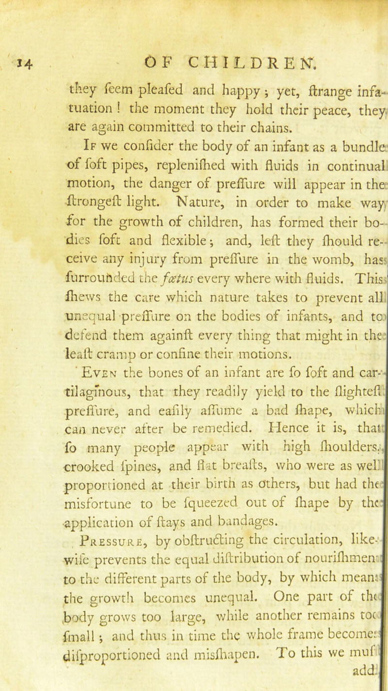 they feem pleafed and happy; yet, ftrange infa- tuation ! the moment they hold their peace, they are again committed to their chains. If we confider the body of an infant as a bundle: of foft pipes, replenilhed with fluids in continuali motion, the danger of preffure will appear in the ilrongefl: light. Nature, in order to make way,' for the growth of children, has formed their bo- dies foft and flexible; and, left they Ihould re- ceive any injury from preffure in the womb, hass^ furrouhded the foetus every where with fluids. This,s ihews the care which nature takes to prevent all. unequal preffure on the bodies of infants, and tO) defend them againft every thing that might in the. leaft cramp or confine their motions. ' Even the bones of an infant are fo foft and car-'- tilagmous, that they readily yield to the flighteft: prefiure, and eafily affume a bad fhape, whichi can never after be remedied. Hence it is, thau fo many people appear with high flioulders;, crooked fpines, and flat breafts, who were as wef' proportioned at their birth as others, but had the' misfortune to be fqueezed out of fhape by thr •application of flays and bandages. Pressure, by obftru£ling the circulation, like-’- wife prevents the equal diftribution of nourifltmenDi to the different parts of the body, by which meanj: the growth becomes unequal. One part of tht- ,body grows too large, while another remains toe fmall •, and thus in time the whole frame become:' difproportioned and misfliapen. To this we muf addJ