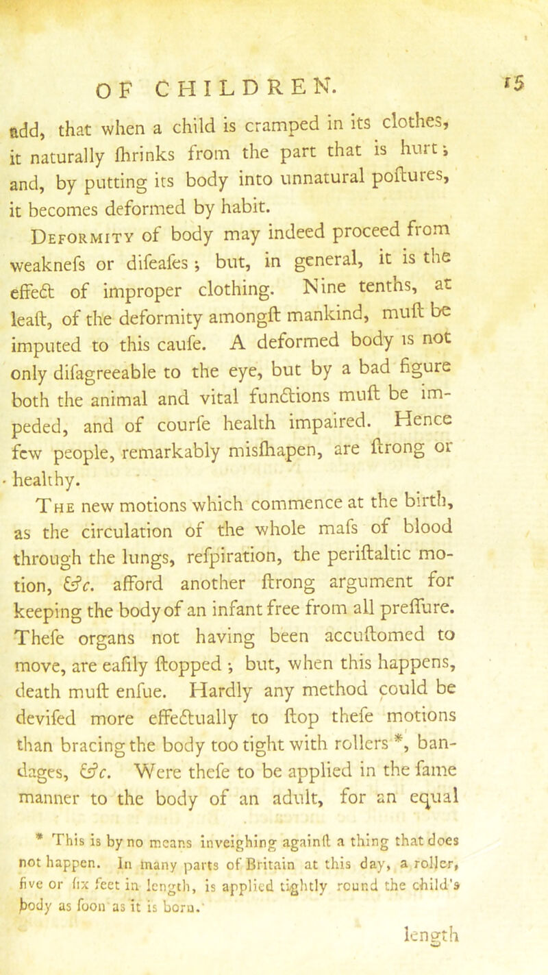 add, that when a child is cramped in its clothes, it naturally fhrinks from the part that is hurt-, and, by putting its body into unnatural poflures, it becomes deformed by habit. Deformity of body may indeed proceed from weaknefs or difeafcs; but, in general, it is the cffedt of improper clothing. Nine tenths, at leaft, of the deformity amongft mankind, muft be imputed to this caufe. A deformed body is not only difagreeable to the eye, but by a bad figure both the animal and vital fun6lions muft be im- peded, and of courfe health impaired. Hence few people, remarkably misfhapen, are ftrong oi healthy. The new motions which commence at the birth, as the circulation of the whole mafs of blood through the lungs, refpiration, the periftaltic mo- tion, afford another ftrong argument for keeping the body of an infant free from all preffure. Thefe organs not having been accuftomed to move, are eafily ftopped *, but, when this happens, death muft enfue. Hardly any method could be devifed more effeflually to ftop thefe motions than bracing the body too tight with rollers *, ban- dages, &c. Were thefe to be applied in the fame manner to the body of an adult, for an ei^ual * This is by no means Inveighing againft a thing that does not happen. In many parts of Britain at this day, a roller, five or fix feet in length, is applied tightly round the child's )body as foon as it is born.