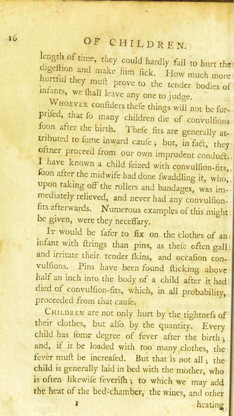 CHILDREN. hunful they muft prove to the tender bodies of infants, we fhall leave any one to judge. Whoever confiders thefe things wit] not befur- Piiled, that fo many children die of convulfionv oon a tci the birth. Thefe fits are generally at- tributed to fome inward caufe; but, in faft, they o mer proceed from our own imprudent conducl.. have known a child feized with convulfion-fits, oon after the midwife had done fwaddling it, who, upon taking off the rollers and bandages, was im- mediately relieved, and never had any convulfion- fits afterwards. Numerous examples of this might be given, were they neceflary. It would be fafer to fix on the clothes of an infant with firings than pins, as thefe often gall and irritate their- tender fkins, and occafion con- vulfions. Pins have been found fiicking above half an inch into the body of a child after it had died of convulfion-fits, which, in all probability, proceeded from that caufe. Childr£n are not only hurt by the tightnefi of their clothes, but alio by the (Quantity. Every child has fome degree of fever after the birth j and, if it be loaded with too many clothes, the fever muft be increafed. But that is not all; the child is generally laid in bed with the mother, who h often likewife feverilh ; to which we may add the heat of the bed-chamber, the wines, and other i heating