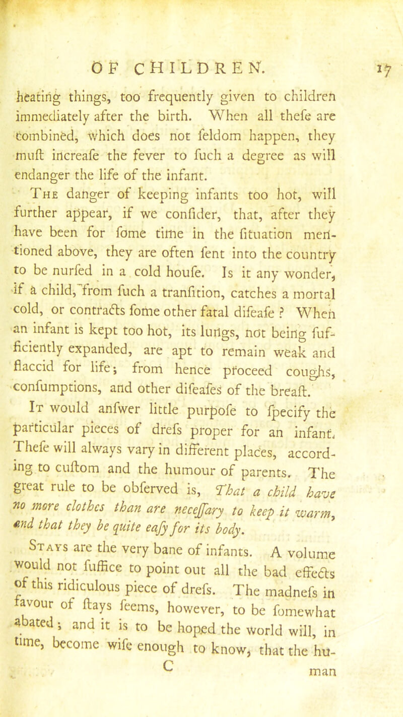 r OF children. 15’ heating things, too frequently given to children immediately after the birth. When all thefe are combined, which does not feldom happen, they muft increafe the fever to fuch a degree as will endanger the life of the infant. The danger of keeping infants too hot, will further appear, if we confider, that, after they have been for fome time in the fituation men- tioned above, they are often fent into the countiy to be nurfed in a cold houfe. Is it any wonder, if a child, from fuch a tranfition, catches a mortal cold, or contrafls fome other fatal difeafe ? When an infant is kept too hot, its lurtgs, not being fuf- ficiently expanded, are apt to remain weak and flaccid for life; from hence proceed cougjiS, ■confumptions, and other difeafes of the breaft. It would anfwer little purpofe to fpecify the particular pieces of drefs proper for an infant. Thefe will always vary in different places, accord- ing to cuftom and the humour of parents. The great rule to be obferved is, Thai a child have no more clothes than are neceffary to keep it warm, ^ind that they he quite eafy for its body. Stays are the very bane of infants. A volume would not fuffice to point out all the bad effeds of this ridiculous piece of drefs. The madnefs in tavour of flays feems, however, to be fomewhat a ated, and it is to be hoped the world will, in time, become wife enough to know, that the hu- C man