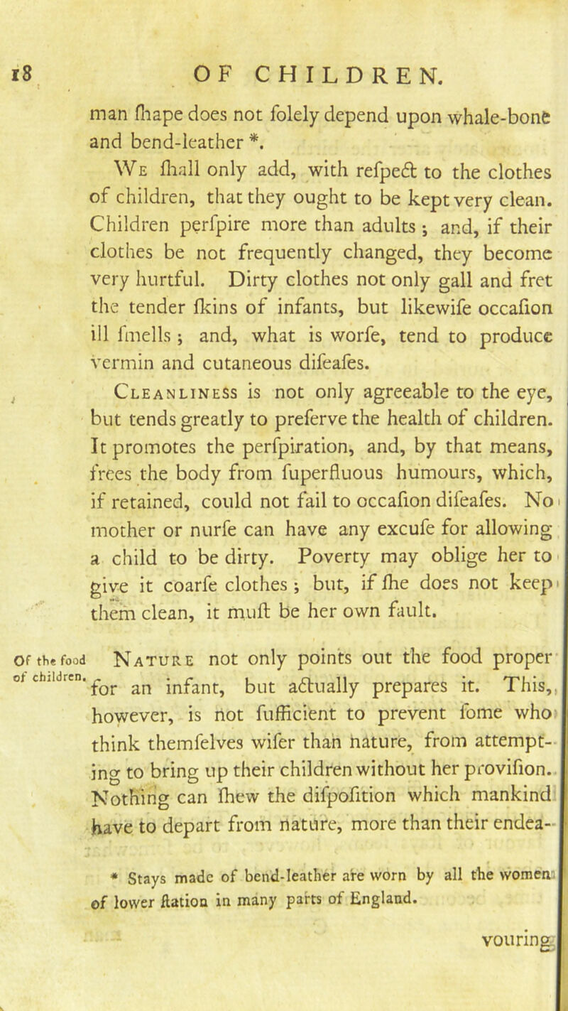 man fliape does not folely depend upon whale-bone and bend-leather *. We fliall only add, with refped to the clothes of children, that they ought to be kept very clean. Children perfpire more than adults ; and, if their clothes be not frequently changed, they become very hurtful. Dirty clothes not only gall and fret the tender fkins of infants, but likewife occafion ill fmells; and, what is worfe, tend to produce vermin and cutaneous difeafes. Cleanliness is not only agreeable to the eye, but tends greatly to preferve the health of children. It promotes the perfpiration, and, by that means, frees the body from fuperfluous humours, which, if retained, could not fail to occafion difeafes. No i mother or nurfe can have any excufe for allowing a child to be dirty. Poverty may oblige her to give it coarfe clothes ; but, if fhe does not keep • them clean, it muft be her own fault. Of the food Nature not only points out the food proper of children. an infant, but adtually prepares it. This,, however, is liot fufficient to prevent fome who* think themfelves wifer than nature, from attempt- ing to bring up their children without her provifion. Nothing can Ihew the difpofition which mankind have to depart from nature, more than their endea- * Stays made of bend-leather are worn by all the women', of lower flation in many parts of England. vouring;