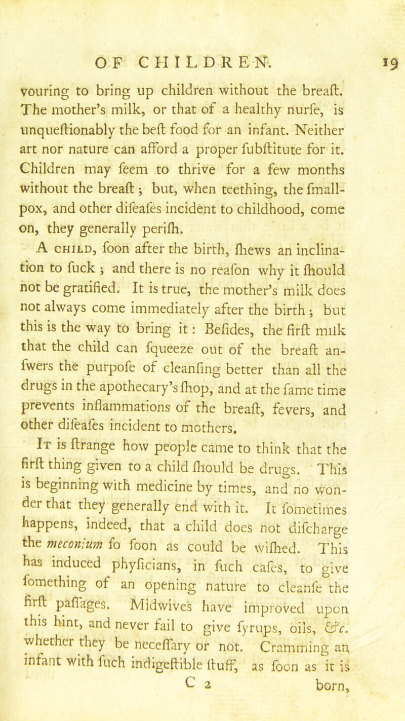 vouring to bring up children without the breaft. The mother’s milk, or that of a healthy nurfe, is unqueftionably the bed food for an infant. Neither art nor nature can afford a proper fubftitute for it. Children may feem to thrive for a few months without the breaft ; but, when teething, the fmall- pox, and other difeafes incident to childhood, come on, they generally perifh. A CHILD, foon after the birth, ftiews an inclina- tion to fuck ; and there is no reafon why it fhould not be gratified. It is true, the mother’s milk does not always come immediately after the birth ; but this is the way to bring it: Befides, the firft milk that the child can fqueeze out of the breaft an- fwers the purpofe of cleanfing better than all the drugs in the apothecary’s fhop, and at the fame time prevents inflammations or the breaft, fevers, and other difeafes incident to mothers. It is ftrange how people came to think that the firft thing given to a child fliould be drugs. This is beginning with medicine by times, and no won- der that they generally end with it. It fometimcs happens, indeed, that a child does not difcharge the meconium fo foon as could be wifhed. This has induced phyficians, in fuch cafes, to give fomething of an opening nature to cleanfe the firft paflages. Midwives have improved upon this hint, and never fail to give fyrups, oils, ^c. whether they be neceffary or not. Cramming ap infant with fuch indlgeftible fluff, as foon as it is C 2 born.