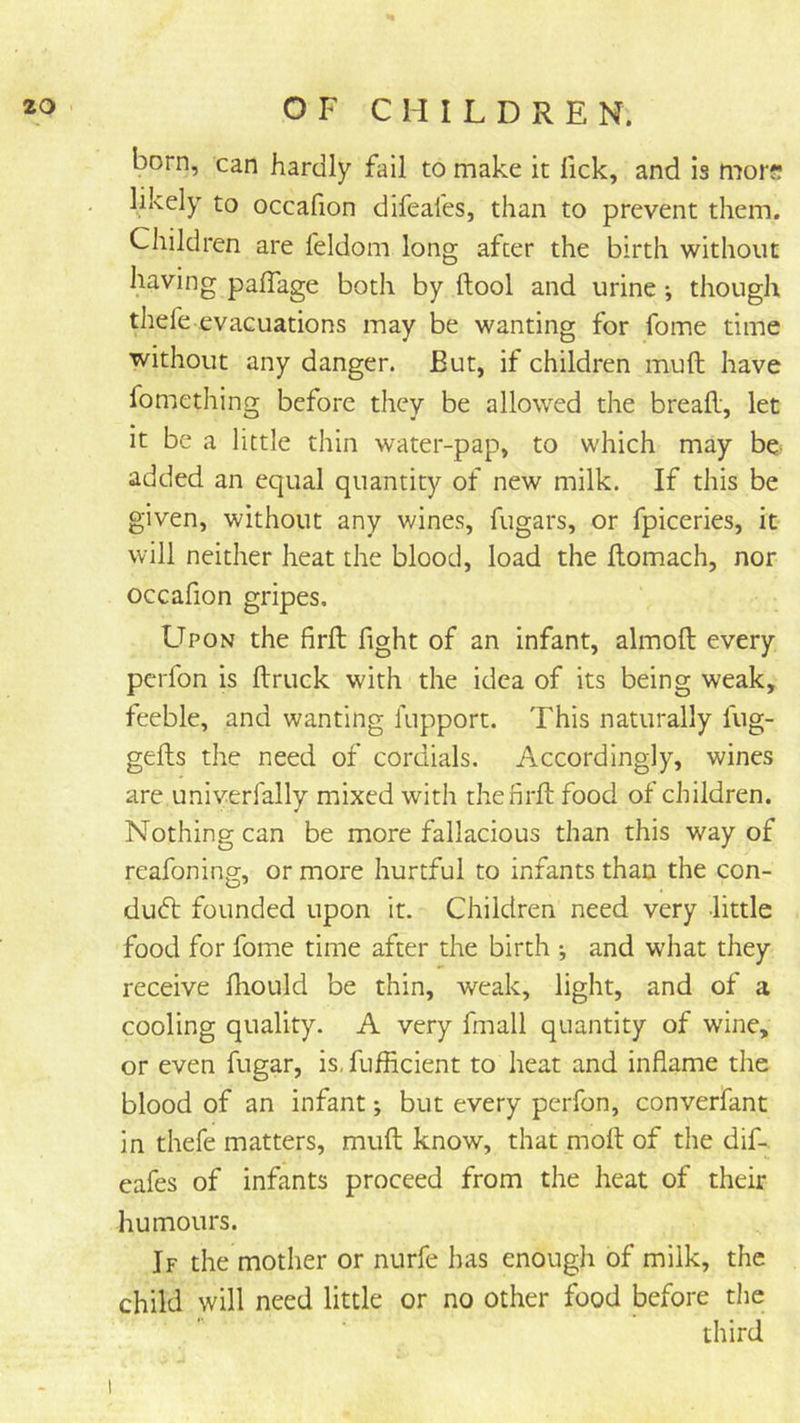 born, can hardly fail to make it fick, and is mors likely to occafion difeales, than to prevent them. Children are feldom long after the birth without having palTage both by ftool and urine •, though thefe evacuations may be wanting for fome time without any danger. But, if children muft have fomething before they be allowed the breafl, let it be a little thin water-pap, to which may be- added an equal quantity of new milk. If this be given, without any wines, fugars, or fpiceries, it will neither heat the blood, load the flomach, nor occafion gripes. Upon the firft fight of an infant, almoft every pcrfon is {truck with the idea of its being weak, feeble, and wanting fupport. This naturally lug- gefls the need of cordials. Accordingly, wines are univerfally mixed with thenrit food of children. Nothing can be more fallacious than this way of reafoning, or more hurtful to infants than the con- duct founded upon it. Children need very -little food for fome time after the birth •, and what they receive fhould be thin, weak, light, and of a cooling quality. A very fmall quantity of wine, or even fugar, is, fufficient to heat and inflame the blood of an infant; but every perfon, converfant in thefe matters, muft know, that moft of the dif- eafes of infants proceed from the heat of their humours. If the mother or nurfe has enough of milk, the child will need little or no other food before the third