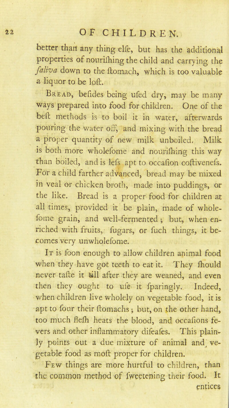 better than any thing elfe, but has the additional properties of nourilhing the child and carrying the faliva down to the ftomach, which is too valuable a liquor to be loft. Bread, befides being ufed dry, may be many ways prepared into food for children. One of the beft methods is to boil it in water, afterwards pouring the water off, and mixing with the bread a proper quantity of new milk unboiled. Milk is both more wholefome and nourilhing this way than boiled, and is lefs apt to occafion coftivenefs. For a child farther advanced, bread may be mixed in veal or chicken broth, made into puddings, or the like. Bread is a proper food for children at all times, provided it be plain, made of whole- fome grain, and well-fermented; but, when en- riched with fruits, fugars, or fuch things, it be- comes very unwholefome. It is foon enough to allow children animal food when they have got teeth to eat it. They Ihould never tafte it tall after they are weaned, and even then they ought to ufe it fparingly. Indeed, when children live wholely on vegetable food, it is apt to four their ftomachs; but, on the other hand, too much flelh heats the blood, and occalions fe- vers and other inflamm.atory difeafes. This plain- ly points out a due mixture of animal and^ ve- getable food as moft proper for children. Few things are more hurtful to children, than the conaiDon method of fweetening their food. It entices