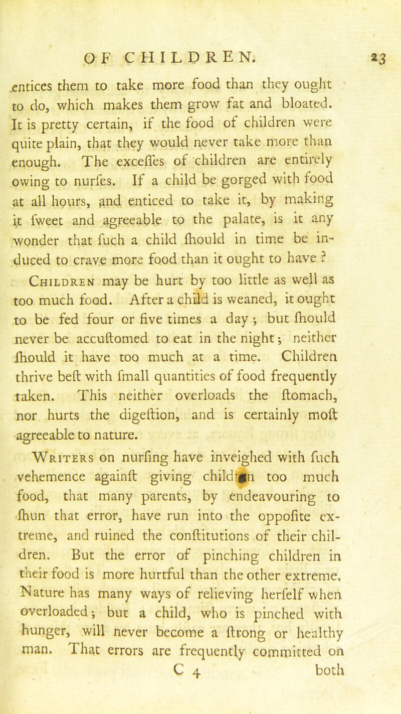 ,entices them to take more food than they ought ' to do, which makes them grow fat and bloated. It is pretty certain, if the food of children were quite plain, that they would never take more than enough. The excelTes of children are entirely owing to nurfes. If a child be gorged with food at all hours, ^nd enticed to take it, by making it fweet and agreeable to the palate, is it any wonder that fuch a child fliould in time be in- duced to crave more food than it ought to have ? Children may be hurt by too little as well as too much food. After a child is weaned, it ought to be fed four or five times a day •, but fhould never be accuftomed to eat in the night *, neither ihould it have too much at a time. Children thrive belt with fmall quantities of food frequently taken. This neither overloads the ftomach, nor hurts the digeftion, and is certainly moft agreeable to nature. Writers on nurfing have inveighed with fuch vehemence againft giving childrgn too much food, that many parents, by endeavouring to fhun that error, have run into the oppofite ex- treme, and ruined the conftitutions of their chil- dren. But the error of pinching children in their food is more hurtful than the other extreme. Nature has many ways of relieving herfelf when overloaded”, but a child, who is pinched with hunger, will never become a ftrong or healthy man. That errors are frequently committed on C 4 both