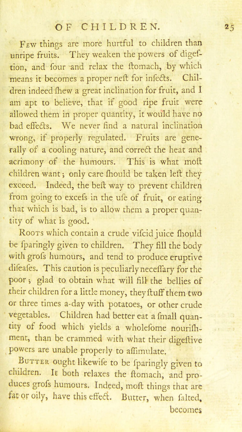 Few things are more hurtful to children than unripe fruits. They weaken the powers of digef- tion, and four and relax the ftomach, by which means it becomes a proper neft for infers. Chil- dren indeed fliew a great inclination for fruit, and I am apt to believe, that if good ripe fruit were k allowed them in proper quantity. It would have no bad effefts. We never find a natural inclination wrong, if properly regulated. Fruits are gene- rally of a cooling nature, and correft the heat and acrimony of the humours. This is what moft children want *, only care fhould be taken left they exceed. Indeed, the beft way to prevent children from going to excefs in the ufe of fruit, or eating that which is bad, is to allow theni a proper quan- tity of what is good. Roots which contain a crude vifeid juice fliould be fparingly given to children. They fill the body with grofs humours, and tend to produce eruptive difeafes. This caution is peculiarly neceflary for the poor i glad to obtain what will fill the bellies of their children for a little money, theyftuff them two or three times a-day with potatoes, or other crude vegetables. Children had better eat a fmall quan- tity of food which yields a wholefome nourifli^ ment, than be crammed with what their digeftive powers are unable properly to aflimulate, Butter ought likewife to be fparingly given to children. It both relaxes the ftomach, and pro- duces grofs humours. Indeed, moft things that arc fat or oily, have this efte(5t. Butter, when faked, becomes