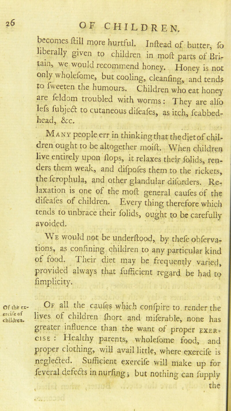 of thfe ex' ercife of cbiiJrcn. OF CHILDREN. becomes ftill more hurtful. Inftead of butter, fo 1 erally given to children in nioft: parts of Brir tain, we would recommend honey. Honey is not only wholefome, but cooling, cleanfing, and tends to fweeten the humours. Children who eat honey are feldom troubled with worms: They are alfo lefs fubjedt to cutaneous difeafes, as itch, fcabbed- head, &c. Many people err in thinkingthatthedjetof chil- dren ought to be altogether moift. When children live entirely upon flops, it relaxes their folids, ren- ders them weak, and difpofes them to the rickets, the fcrophula, and other glandular dilorders. Re- laxation is one of the moft general caufes of the difeafes of children. Kvery thing therefore which tends to unbrace their folids, ought to be carefully avoided. We would not be underftood, by thefe obferva- tions, as confining children to any particular kind of food. Their diet may be frequently varied, provided always that fufficient regard be had to fimplicity. Of all the caufes which confpire to. render the lives of children fhort and miferable, none has greater influence than the want of proper exer- cise : Healthy parents, wholefome food, and proper clothing, will avail little, where exercife is negleded. Sufficient exercife will make up for fcveral defefts in nurfing j but nothing can fupply the