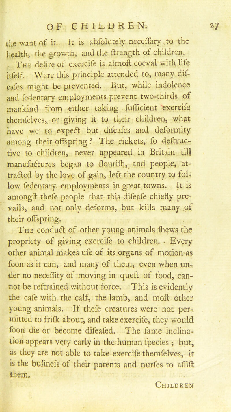 the want of it. It is ab,foiutely necefTary ,to the health, the growth, and the ftrength of children. . The defire of exercife is almoft coeval with life itfelf. Were this principle attended to, many dif- eafes might be prevented. But, while indolence and fedentary employments prevent two-thirds of mankind from either taking fufficient exercife themfelves,, or giving it to their children, wh^t have we to exped but difeafes and deformity among their offspring ? The rickets, fo deftruc- tive to children, never appeared in Britain tiU manufadures began to flourifli,^ and people, at- traded by the love of gain, left the country to foL low fedentary employments in great towns. It is amongft thefe people that this difeafe chiefly pre- vails, and not only deforms, but kills many of their offspring. The condud of other young animals Ihews the propriety of giving exercife to children. . Every other animal makes ufe of its organs of motion as foon as it can, and many of them, even when un- der no neceffity of moving in quefl of food, can- not be reftrained without force. This is evidently the cafe with the calf, the lamb, and moft other young animals. If thefe creatures were not per- mitted to frifk about, and take exercife, they would foon die or become difeafed. The fame inclina- tion appears very early in the human fpecies ; but, as they are not able to take exercife themfelves, it is the bufmefs of their parents and nurfes to affifl: them. Children