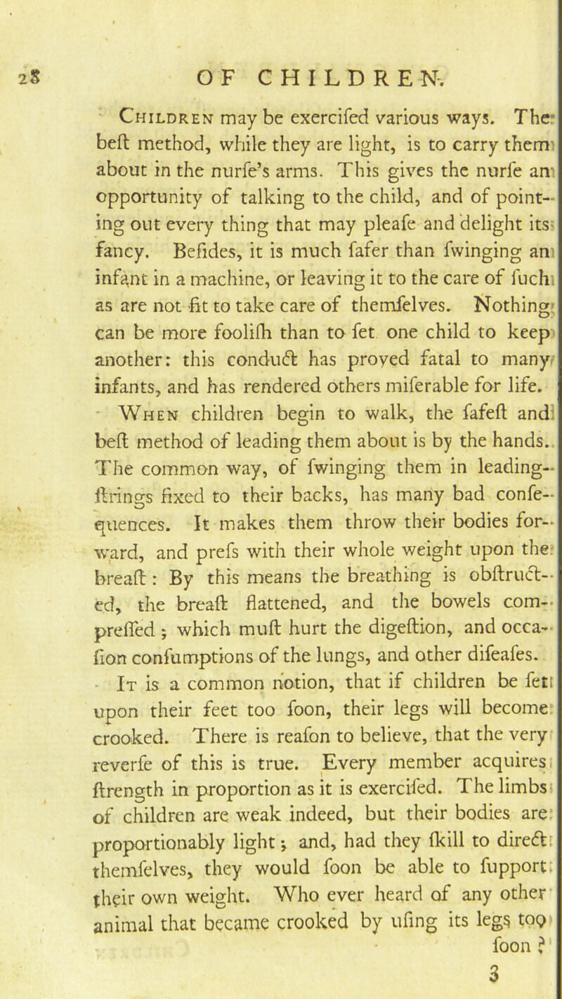 Children may be exercifed various ways. The* beft method, while they are light, is to carry themi about in the nurfe’s arms. This gives the nurfe am opportunity of talking to the child, and of point- ing out every thing that may pleafe and delight itsi fancy. Befides, it is much fafer than fwinging am infa,nt in a machine, or leaving it to the care of fuchi as are not fit to take care of themfelves. Nothing; can be more foolifh than to fet one child to keep another: this conduft has proved fatal to many, infants, and has rendered others miferable for life. When children begin to walk, the fafeft and! bell method of leading them about is by the hands.. The common way, of fwinging them in leading- ftrings fixed to their backs, has many bad confe- quences. It makes them throw their bodies for- ward, and prefs with their whole weight upon the* bread:: By this means the breathing is obftrucl- ed, the breaft flattened, and tlie bowels com- prelTed ; which muft hurt the digeftion, and occa- fion confumptions of the lungs, and other difeafes. - It is a common notion, that if children be fetl upon their feet too foon, their legs will become crooked. There is reafon to believe, that the very reverfe of this is true. Every member acquires; ftrength in proportion as it is exercifed. The limbs; of children are weak indeed, but their bodies are: proportionably light and, had they fkill to direft; themfelves, they would foon be able to fupport: their own weight. Who ever heard of any other animal that became crooked by ufing its leg^ toQi foon ?' 3