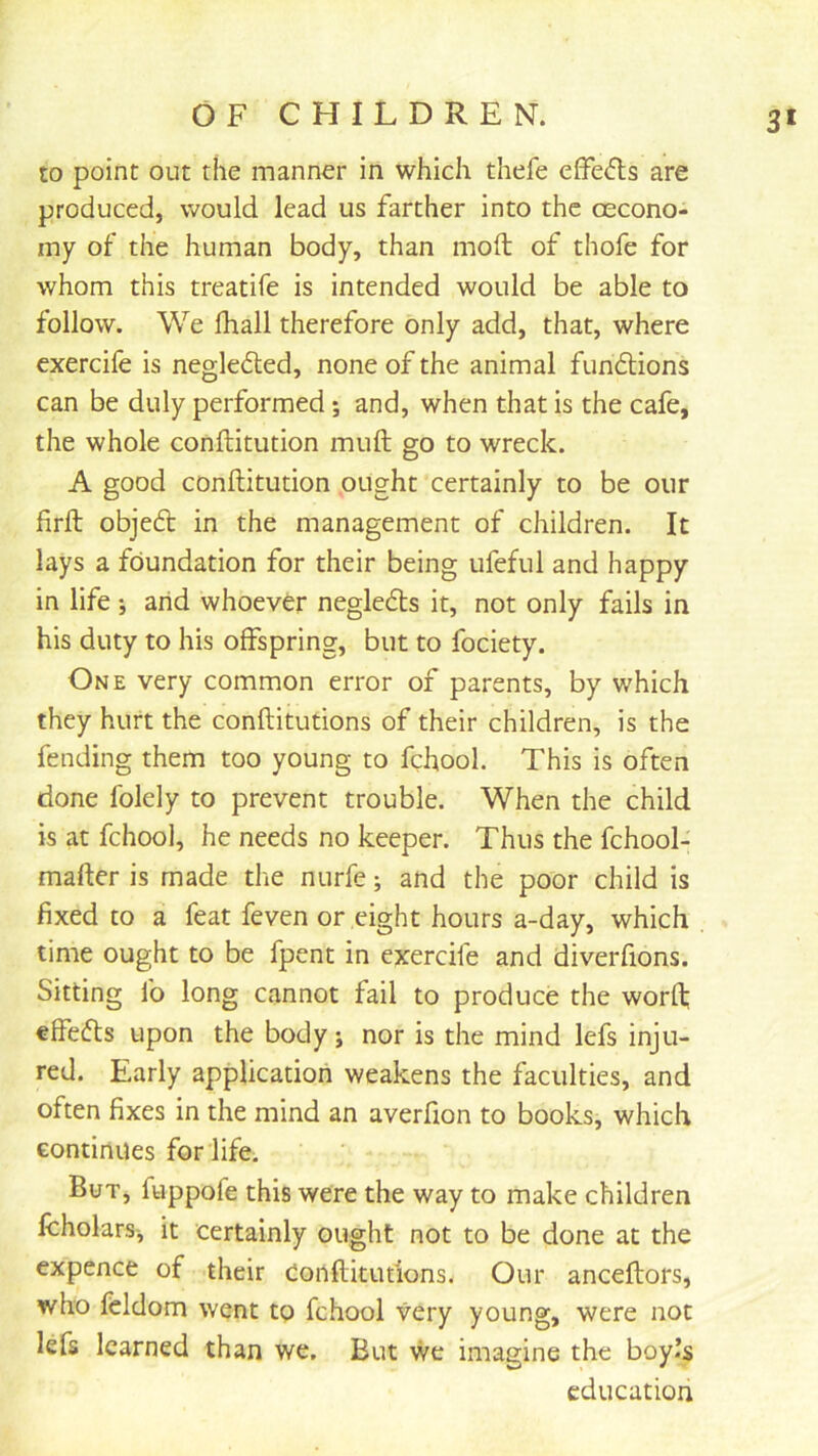3' to point out the manner in which thefe eiFe<5ls are produced, would lead us farther into the oecono- iny of the human body, than moll of thofe for whom this treatife is intended would be able to follow. We lhall therefore only add, that, where exercife is negledled, none of the animal fundlions can be duly performed; and, when that is the cafe, the whole conftitution muft go to wreck. A good conftitution ought certainly to be our firft objeft in the management of children. It lays a foundation for their being ufeful and happy in life j arid whoever negledts it, not only fails in his duty to his offspring, but to fociety. One very common error of parents, by which they hurt the conftitutions of their children, is the fending them too young to fchool. This is often done folely to prevent trouble. When the child is at fchool, he needs no keeper. Thus the fchool- mafter is made tlie nurfe; and the poor child is fixed to a feat feven or eight hours a-day, which time ought to be fpent in exercife and diverfions. Sitting lb long cannot fail to produce the worft; elfefts upon the body; nor is the mind lefs inju- red. Early applicatiori weakens the faculties, and often fixes in the mind an averfton to books, which continues for life. But, fuppofe this were the way to make children IcholarSj it certainly ought not to be done at the expence of their eonftitutions. Our anceftors, who feldom went tp fchool very young, were not lefs learned than we. But we imagine the boy.’s education