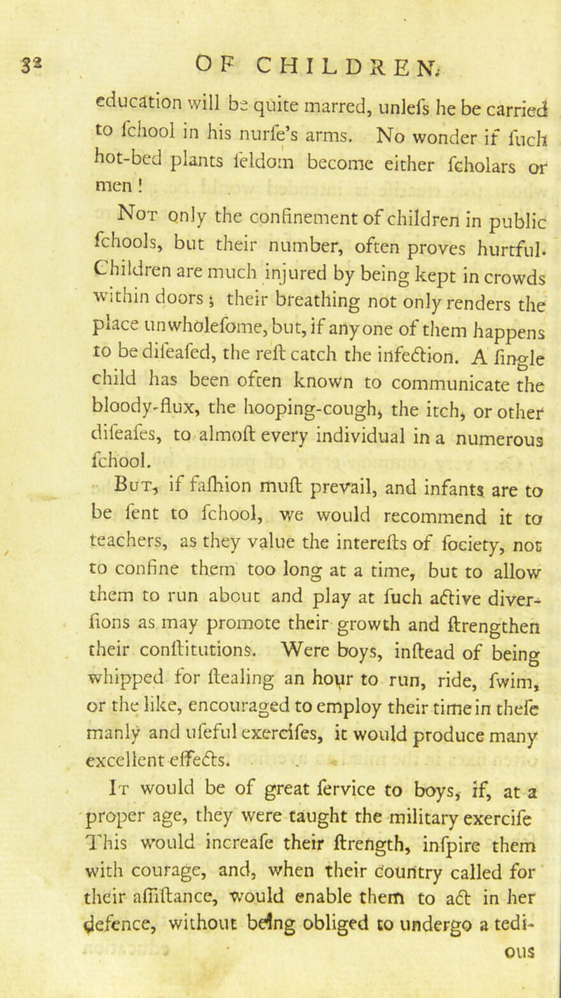 education will be quite marred, unlefs he be carried to fchool in his nurfe’s arms. No wonder if fuch hot-bed plants leldom become either fcholars or men ! Not only the confinement of children in public fchools, but their number, often proves hurtful. Children are much injured by being kept in crowds within doors 5 their breathing not only renders the place unwholefome, but, if anyone of them happens to be difeafed, the reft catch the infedlion. A fingle child has been often known to communicate the bloody-flux, the hooping-cough) the itch) or other difeafes, to almoft every individual in a numerous fchool. But, if faftiion muft prevail, and infants, are to be fent to fchool, we would recommend it to teachers, as they value the interefts of fociety, not to confine them too long at a time, but to allow them to run about and play at fuch adive divert fions as may promote their growth and ftrengthen their conftitutions. Were boys, inftead of being whipped for ftealing an hoyr to run, ride, fwim, or the like, encouraged to employ their time in thefc manly and ufeful exercifes, it would produce many excellent efiPeds. It would be of great fervice to boys, if, at a proper age, they were taught the military exercife This would increafe their ftrength, infpire them with courage, and, when their Country called for their afiiftance, would enable them to ad in her defence, without be4ng obliged to undergo a tedi- ous
