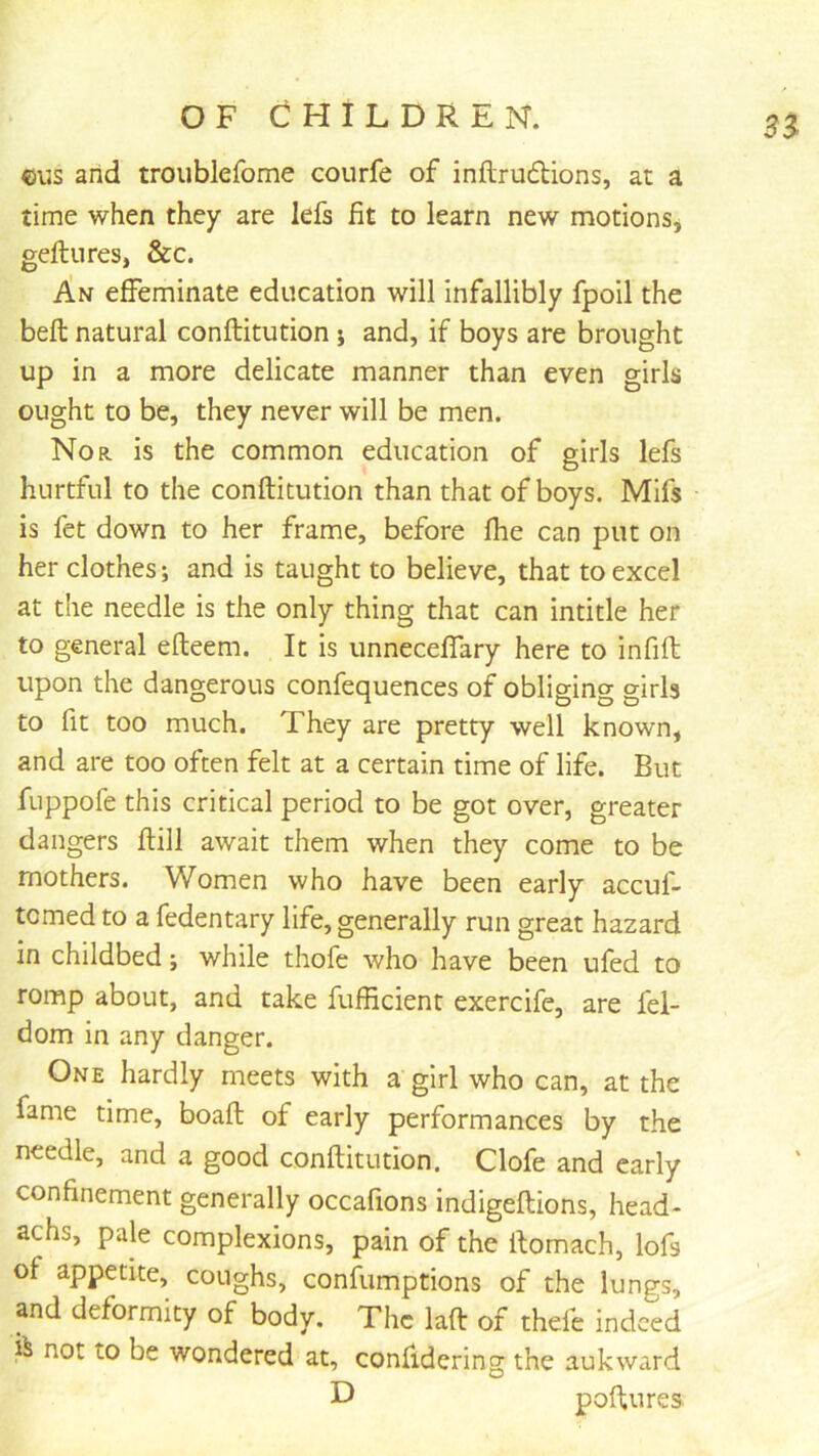 cus and troublefome courfe of inftrudions, at a time when they are lefs fit to learn new motions* geftures, &c. An effeminate education will infallibly fpoil the beft natural conftitution ; and, if boys are brought up in a more delicate manner than even girls ought to be, they never will be men. Nor is the common education of girls lefs hurtful to the conftitution than that of boys. Mifs is fet down to her frame, before ftie can put on her clothes; and is taught to believe, that to excel at the needle is the only thing that can intitle her to general efteem. It is unnecelfary here to infift: upon the dangerous confequences of obliging girls to fit too much. They are pretty well known, and are too often felt at a certain time of life. But fuppofe this critical period to be got over, greater dangers ftill await them when they come to be mothers. Women who have been early accuf- tcmed to a fedentary life, generally run great hazard in childbed; while thofe who have been ufed to romp about, and take fufficient exercife, are fel- dom in any danger. One hardly meets with a girl who can, at the fame time, boaft of early performances by the needle, and a good conftitution. Clofe and early confinement generally occafions indigeftions, head- achs, pale complexions, pain of the ftomach, lofs of appetite, coughs, confumptions of the lungs, and deformity of body. The laft of thefe indeed i^ not to be wondered at, confidering the aukward D poftures