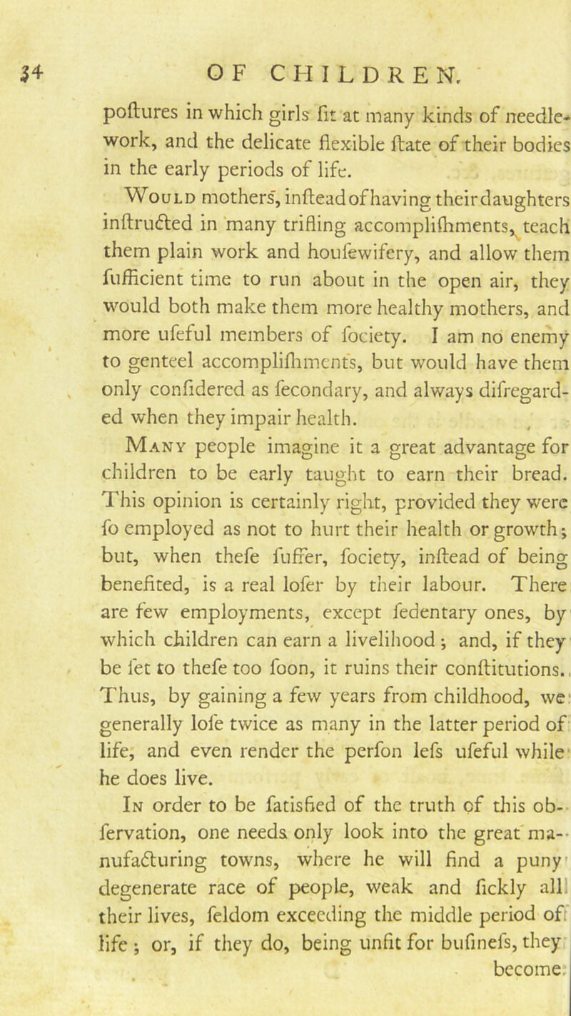 poftures in which girls fit at many kinds of needle* work, and the delicate flexible fliate of their bodies in the early periods of life. Would mothers', inilead of having theirdaughters inftrufted in many trifling accomplifhments,^teach them plain work and houfewifery, and allow them fufflcient time to run about in the open air, they would both make them more healthy mothers, and more ufeful members of fociety. I am no enemy to genteel accomplifliments, but would have them , only confidered as fecondary, and always difregard- ed when they impair health. Many people imagine it a great advantage for children to be early taught to earn their bread. This opinion is certainly right, provided they were fo employed as not to hurt their health or growth j but, when thefe fuffer, fociety, inftead of being benefited, is a real lofer by their labour. There are few employments, except fedentary ones, by which children can earn a livelihood ; and, if they be let to thefe too foon, it ruins their conftitutions., Thus, by gaining a few years from childhood, we* generally lofe twice as many in the latter period of life, and even render the perfon lefs ufeful while* he does live. In order to be fatisfied of the truth of this ob-- fervation, one needs only look into the great ma-- nufafluring towns, where he will find a puny' degenerate race of people, weak and fickly alll their lives, feldom exceeding the middle period off life ; or, if they do, being unfit for bufinefs, they become.