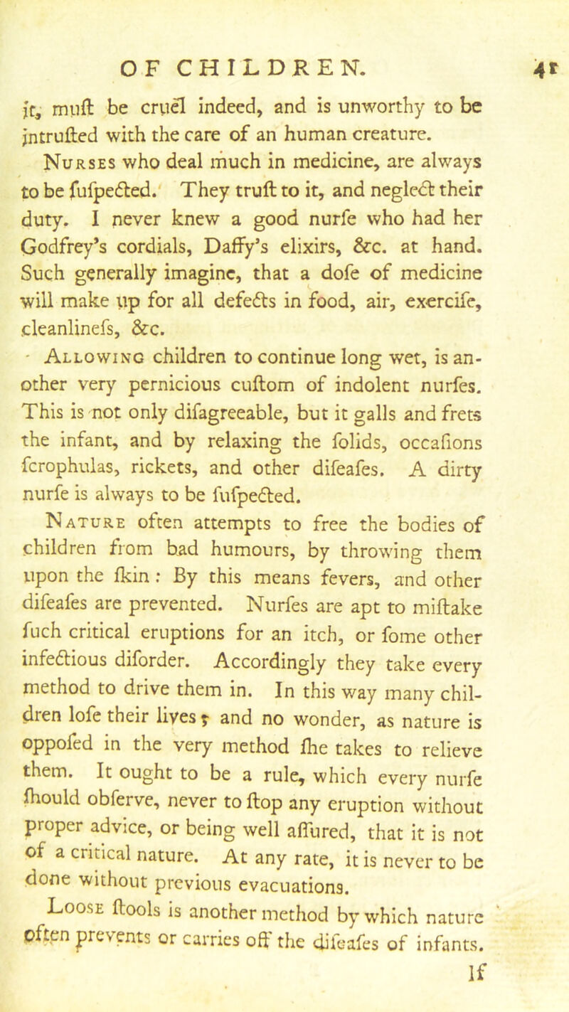 jc, muft be cru^ indeed, and is unworthy to be jntrufted with the care of an human creature. Nurses who deal much in medicine, are always to be fufpedled. They truft to it, and negledt their duty. I never knew a good nurfe who had her Godfrey’s cordials, Daffy’s elixirs, &c. at hand. Such generally imagine, that a dofe of medicine will make up for all defedts in food, air, exercife, cleanlinefs, &c. ' Allowing children to continue long wet, is an- other very pernicious cuftom of indolent nurfes. This is not only difagreeable, but it galls and frets the infant, and by relaxing the folids, occafions fcrophulas, rickets, and other difeafes. A dirty nurfe is always to be fufpedted. Nature often attempts to free the bodies of children from had humours, by throwing them upon the fkin ; By this means fevers, and other difeafes are prevented. Nurfes are apt to miftake fuch critical eruptions for an itch, or fome other infedtious diforder. Accordingly they take every method to drive them in. In this way many chil- dren lofe their lives f and no wonder, as nature is oppofed in the very method fhe takes to relieve them. It ought to be a rule, which every nurfe fhould obferve, never to flop any eruption without proper advice, or being well affured, that it is not of a cridcal nature. At any rate, it is never to be done without previous evacuations. Loose ftools is another method by which nature ‘ often prevents or carries off the difeafes of infants. If