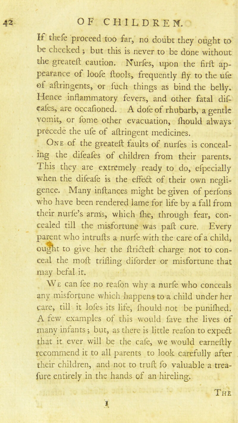 If thefe proceed too far, no doubt they ought to be checked ; but this is never to be done without the greateft caution. Nurfes, upon the firft ap- pearance of loofe ftools, frequently fly to the ufe of aftringents, or fuch things as bind the belly. Hence inflammatory fevers, and other fatal dif- cales, are occafioned. A dofe of rhubarb, a gentle vomit, or Ibme other evacuation, fhould always precede the ufe of aftringent medicines. One of the greateft: faults of nurfes is conceal- ing the difeafes of children from their parents. This they are extremely ready to do, efpecially when the difeafe is the effedt of their own negli- gence. Many inftances might be given of perfons who have been rendered lame for life by a fall from their nurfe’s arms, which flie, through fear, con- cealed till the misfortune was pafl cure. Every parent who intrufts a nurfe with the care of a child, OLt^it to give Jier the ftridbdl charge not to con- ceal the mofl; trifling diforder or misfortune that may befal it. W £ can fee no reafon why a nurfe who conceals any misfortune which happens to a child under her care, till it lofes its life, fhould not be puniflied. A few examples of this w'ould fave the lives of many infants •, but, as there is little reafon to expedt that it ever will be the cafe, we would earneftly recommend it to all parents to look carefully after their children, and not to trull lb valuable a trea- fure entirely in the hands of an hireling. The ]