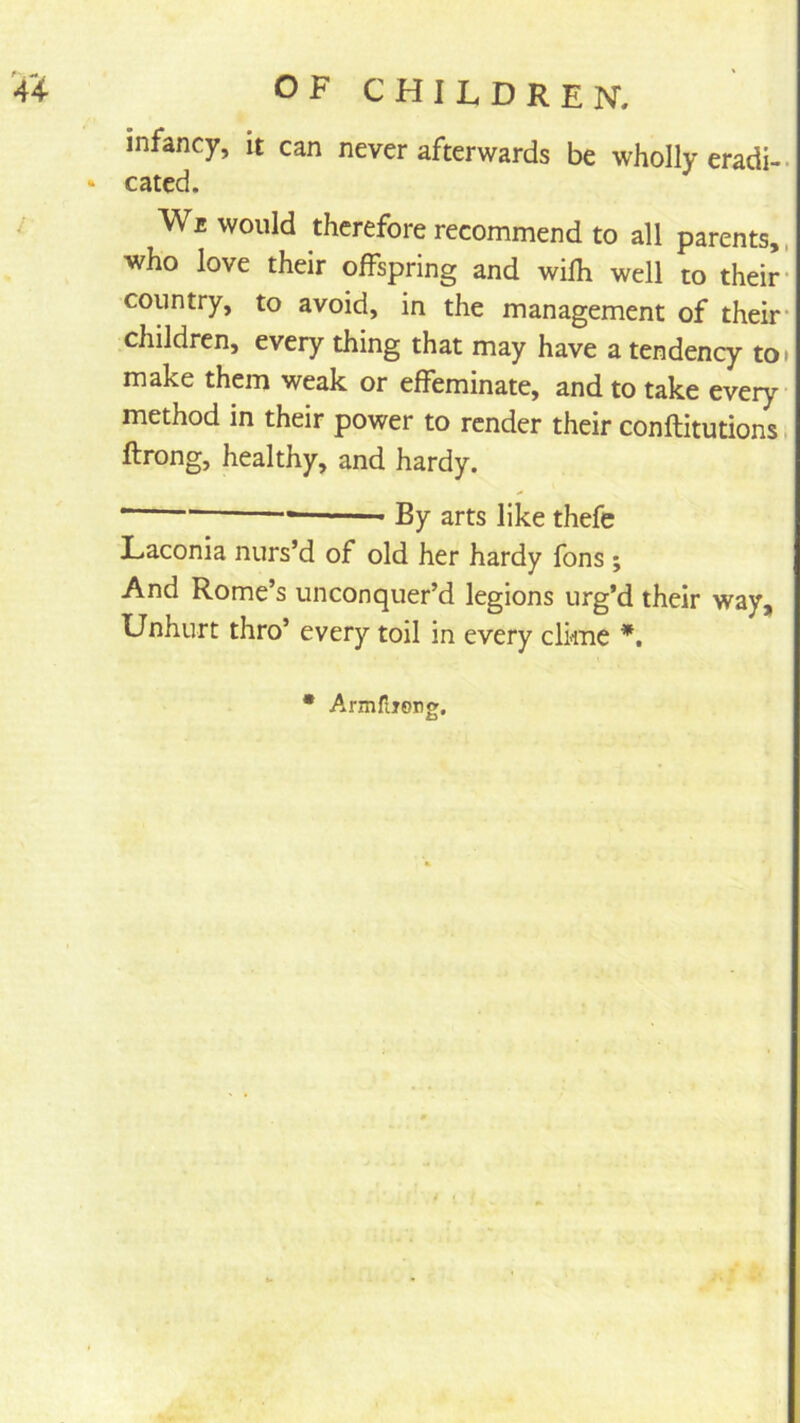 infancy, it can never afterwards be wholly eradi-. cated. Wb would therefore recommend to all parents,, who love their offspring and wifh well to their- country, to avoid, in the management of their- children, every thing that may have a tendency toi make them weak or effeminate, and to take every- method in their power to render their conftitutions i ftrong, healthy, and hardy. • By arts like thefe Laconia nurs’d of old her hardy fons ; And Rome’s unconquer’d legions urg’d their way. Unhurt thro’ every toil in every clime • Armfiiong.