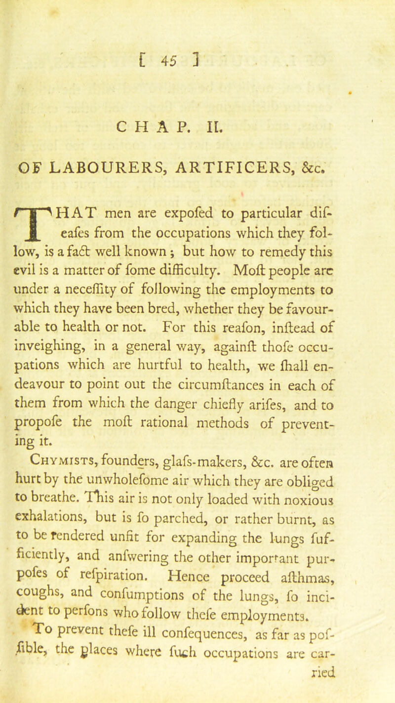 CHAP. II. OF LABOURERS, ARTIFICERS, &c. That men are expofed to particular dlf- eafes from the occupations which they fol- low, is a fa6b well known ; but how to remedy this evil is a matter of fome difficulty. Moft people arc under a neceffity of following the employments to which they have been bred, whether they be favour- able to health or not. For this reafon, inftead of inveighing, in a general way, againft thofe occu- pations which are hurtful to health, we fhall en- deavour to point out the circumftances in each of them from which the danger chiefly arifes, and to propofe the moft rational methods of prevent- ing it. Chymists, founders, glafs-makers, &c. are often hurt by the unwholefome air which they are obliged to breathe. This air is not only loaded with noxious exhalations, but is fo parched, or rather burnt, as to be rendered unfit for expanding the lungs fuf- ficiently, and anfwering the other important pur- pofes of refpiration. Hence proceed afthmas, , coughs, and confumptlons of the lungs, fo inci- dent to perfons who follow thcfe employments. To prevent thefe ill confequences, as far as pof- ftble, the places where fuch occupations are car- ried