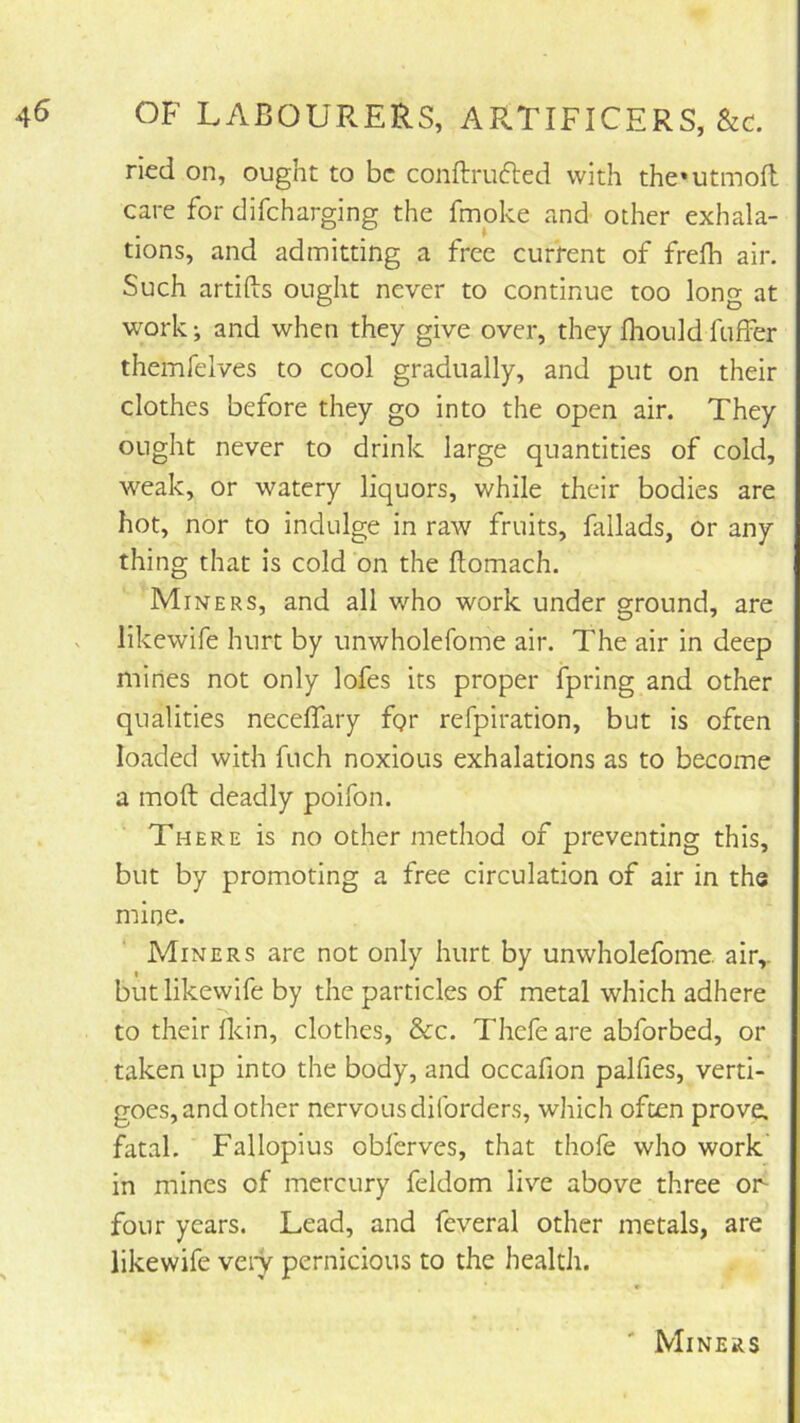 ricd on, ought to be conftru6ted with the»utmofl care for clifeharging the fmoke and other exhala- tions, and admitting a free current of freih air. Such artids ought never to continue too long at work j and when they give over, they fliould fuffer themfelves to cool gradually, and put on their clothes before they go into the open air. They ought never to drink large quantities of cold, weak, or watery liquors, while their bodies are hot, nor to indulge in raw fruits, fallads, or any thing that is cold on the flomach. Miners, and all who work under ground, are likewife hurt by unwholefome air. The air in deep mines not only lofes its proper ipring and other qualities neceflary fgr refpiration, but is often loaded with fuch noxious exhalations as to become a mod deadly poifon. There is no other method of preventing this, but by promoting a free circulation of air in the mine. Miners are not only hurt by unwholefome. air,, but likewife by the particles of metal which adhere to their dcin, clothes. See. Thefe are abforbed, or taken up into the body, and occafion palfies, verti- goes, and other nervousdiibrders, which often prove, fatal. Fallopius obferves, that thofe who work in mines of mercury feldom live above three or four years. Lead, and feveral other metals, are likewife veiy pernicious to the health. ' Miners