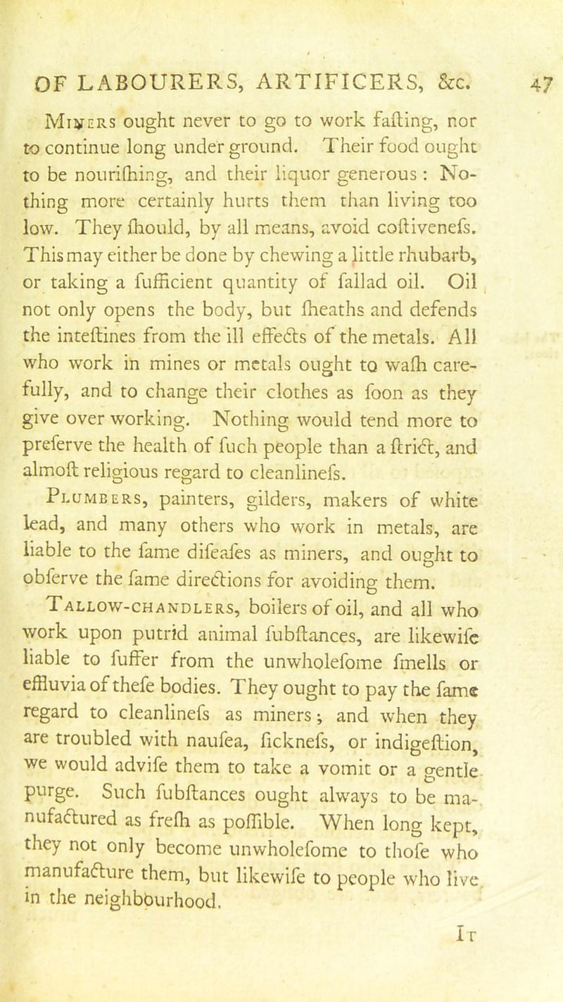 Miners ought never to go to work falling, nor to continue long under ground. Their food ought to be nourilhing, and their liquor generous ; No- thing more certainly hurts them than living too low. They Ihould, by all mjcans, avoid coftivenefs. This may either be done by chewing a Jittle rhubarb, or taking a fufficient quantity of fallad oil. Oil, not only opens the body, but fheaths and defends the inteftines from the ill effedls of the metals. All who work in mines or metals ought to walh care- fully, and to change their clothes as foon as they give over working. Nothing would tend more to preferve the health of fuch people than a flri<5l, and almoft religious regard to cleanlinefs. Plumbers, painters, gilders, makers of white lead, and many others who work in metals, are liable to the fame difeafes as miners, and ought to obferve the fame direClions for avoiding them. Tallow-chandlers, boilers of oil, and all who work upon putrid animal fubftances, are likewifc liable to fuffer from the unwholefome fmells or effluvia of thefe bodies. They ought to pay the fame regard to cleanlinefs as miners; and when they are troubled with naufea, ficknefs, or indigeftion, we would advife them to take a vomit or a gentle purge. Such fubftances ought alw^ays to be ma-. nufaftured as frefti as poftible. When long kept, they not only become unwholefome to thofe who manufaflure them, but likewile to people who live, in the neighbburhood. Ir
