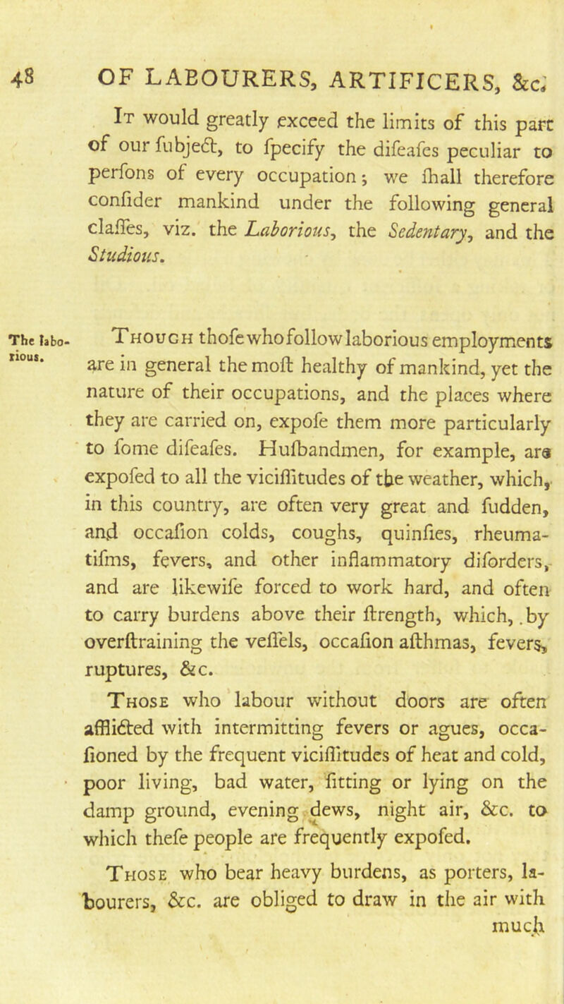 The tabo- riout. It would greatly exceed the limits of this pare of our fubjeft, to fpecify the difeafes peculiar to perfons of every occupation; we lhall therefore confider mankind under the following general clalTes, viz. the Laborious^ the Sedentary^ and the Studious. Though thofc who followlaborious employments are in general the moll healthy of mankind, yet the nature of their occupations, and the places where they are carried on, expofe them more particularly to fome difeafes. Hufbandmen, for example, ara expofed to all the viciffitudes of the weather, which, in this country, are often very great and fudden, and occafion colds, coughs, quinfies, rheuma- tifms, fevers, and other inflammatory diforders,- and are likewife forced to work hard, and often to carry burdens above their ftrength, which, .by overftraining the velTels, occaflon afthmas, fevers, ruptures, &c. Those who labour without doors are often affli6ted with intermitting fevers or agues, occa- fioned by the frequent vicillltudes of heat and cold, poor living, bad water, fitting or lying on the damp ground, evening dews, night air, &c. to which thefe people are frequently expofed. Those who bear heavy burdens, as porters, la- bourers, &c. are obliged to draw in the air with mucji