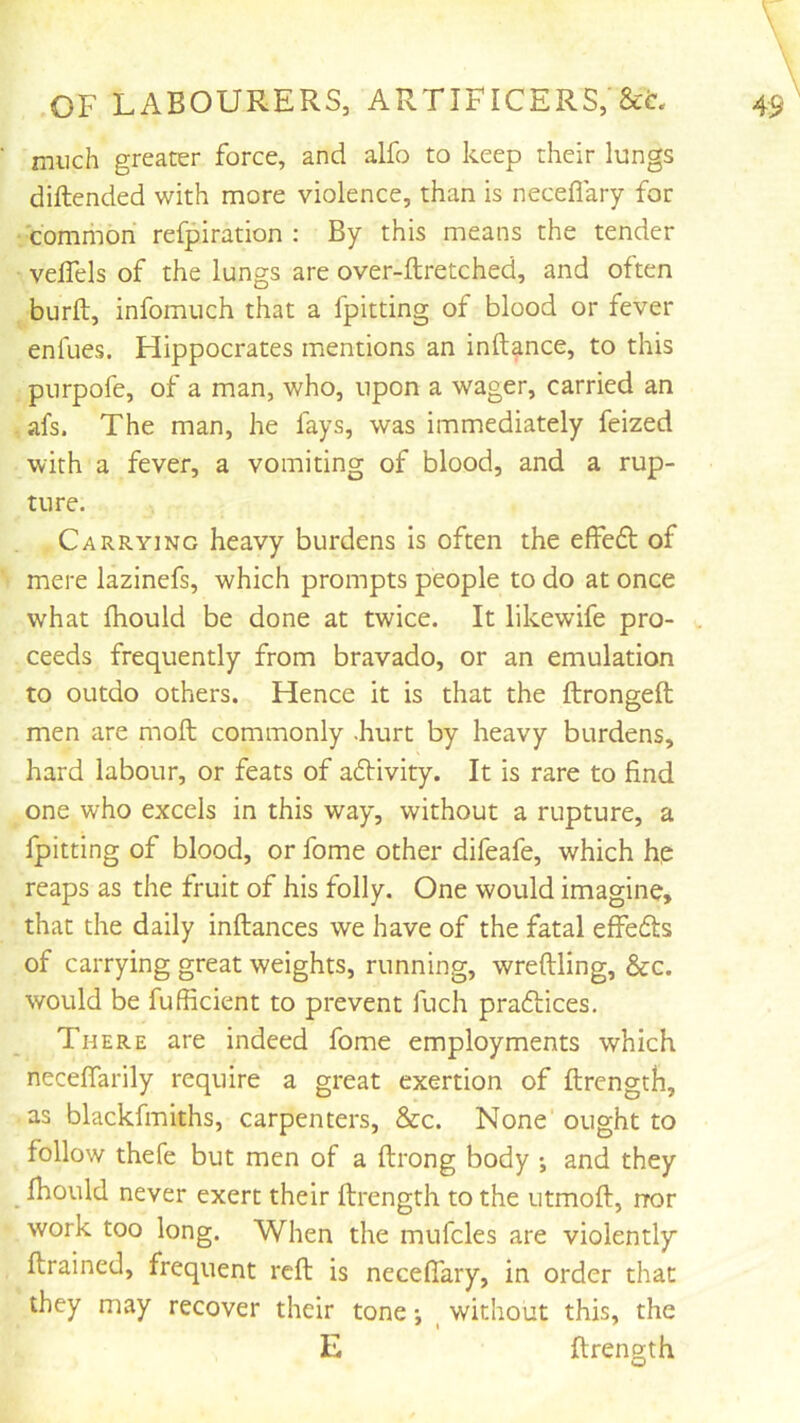 much greater force, and alfo to keep their lungs diftended with more violence, than is neceflary for ■ common refpiration : By this means the tender velTels of the lungs are over-ftretched, and often burft, infomuch that a fpitting of blood or fever enfues. Hippocrates mentions an inftance, to this purpofe, of a man, who, upon a wager, carried an afs. The man, he fays, was immediately feized with a fever, a vomiting of blood, and a rup- ture. Carrying heavy burdens is often the effeft of mere lazinefs, which prompts people to do at once what fhould be done at twice. It likewife pro- . ceeds frequently from bravado, or an emulation to outdo others. Hence it is that the ftrongeft men are moft commonly .hurt by heavy burdens, hard labour, or feats of afHvity. It is rare to find one who excels in this way, without a rupture, a fpitting of blood, or fome other difeafe, which hp reaps as the fruit of his folly. One would imagine, that the daily inftances we have of the fatal effeds of carrying great weights, running, wreftling, &c. would be fufficient to prevent fuch prafliices. There are indeed fome employments which neceflarily require a great exertion of llrength, as blackfmiths, carpenters, &c. None ought to follow thefe but men of a ftrong body and they _ fhould never exert their llrength to the utmoll, nor work too long. When the mufcles are violently ftrained, frequent reft is neceflary, in order that they may recover their tone j ^ without this, the E ftrength